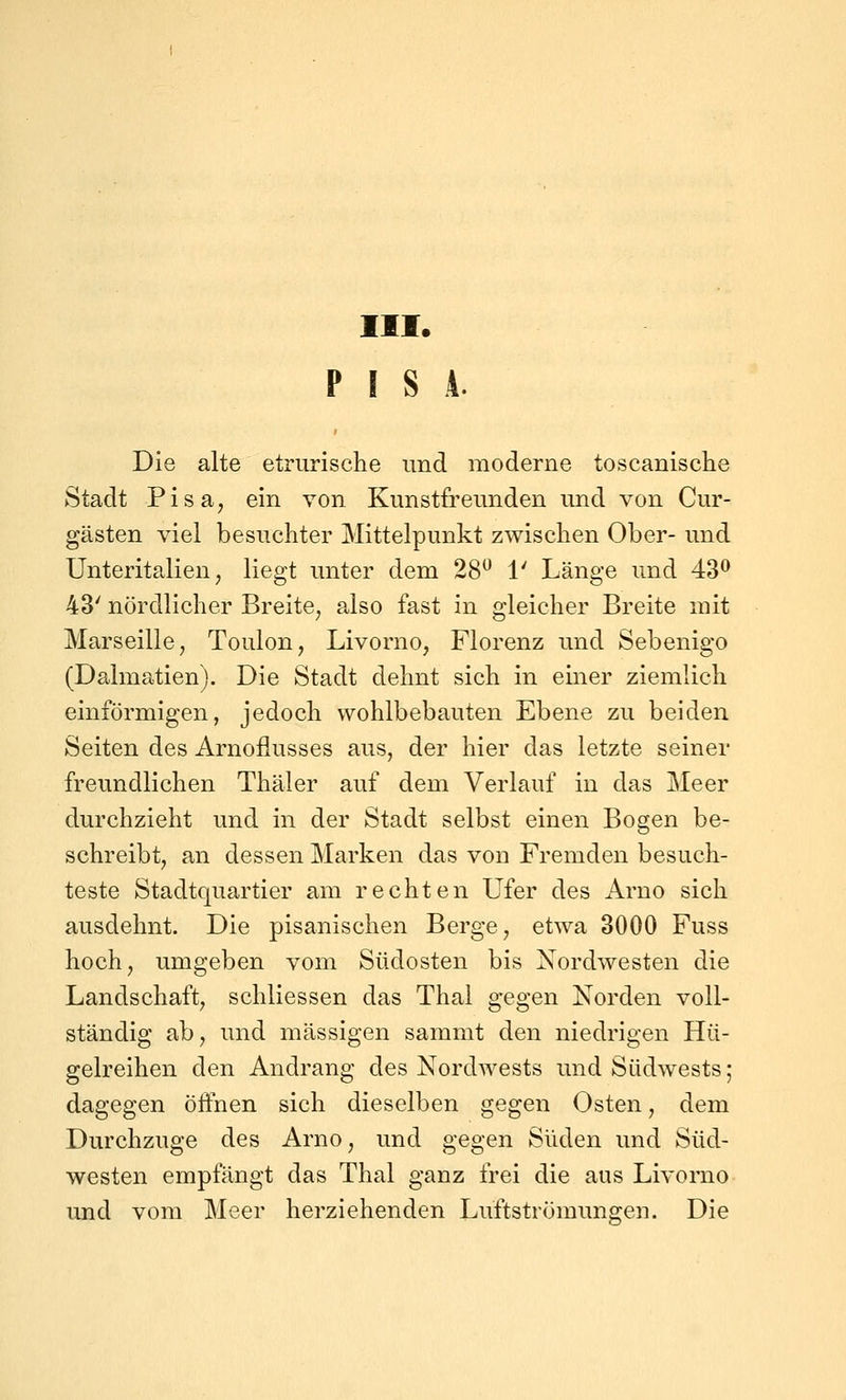 III. PISA. Die alte etrurische und moderne toscanische Stadt Pisa, ein von Kunstfreunden und von Cur- gästen viel besuchter Mittelpunkt zwischen Ober- und Unteritalien, liegt unter dem 28^ 1' Länge und 43^ 43' nördlicher Breite, also fast in gleicher Breite mit Marseille, Toulon, Livorno, Florenz und Sebenigo (Dalmatien). Die Stadt dehnt sich in einer ziemlich einförmigen, jedoch vvohlbebauten Ebene zu beiden Seiten des Arnoflusses aus, der hier das letzte seiner freundlichen Thäler auf dem Verlauf in das Meer durchzieht und in der Stadt selbst einen Bogen be- schreibt, an dessen Marken das von Fremden besuch- teste Stadtquartier am rechten Ufer des Arno sich ausdehnt. Die pisanischen Berge, etwa 3000 Fuss hoch, umgeben vom Südosten bis Nordwesten die Landschaft, schliessen das Thal gegen Norden voll- ständig ab, und massigen sammt den niedrigen Hü- gelreihen den Andrang des Nordwests und Südwests; dagegen öifnen sich dieselben gegen Osten, dem Durchzuge des Arno, und gegen Süden und Süd- westen empfängt das Thal ganz frei die aus Livorno und vom Meer herziehenden Luftströmimgen. Die