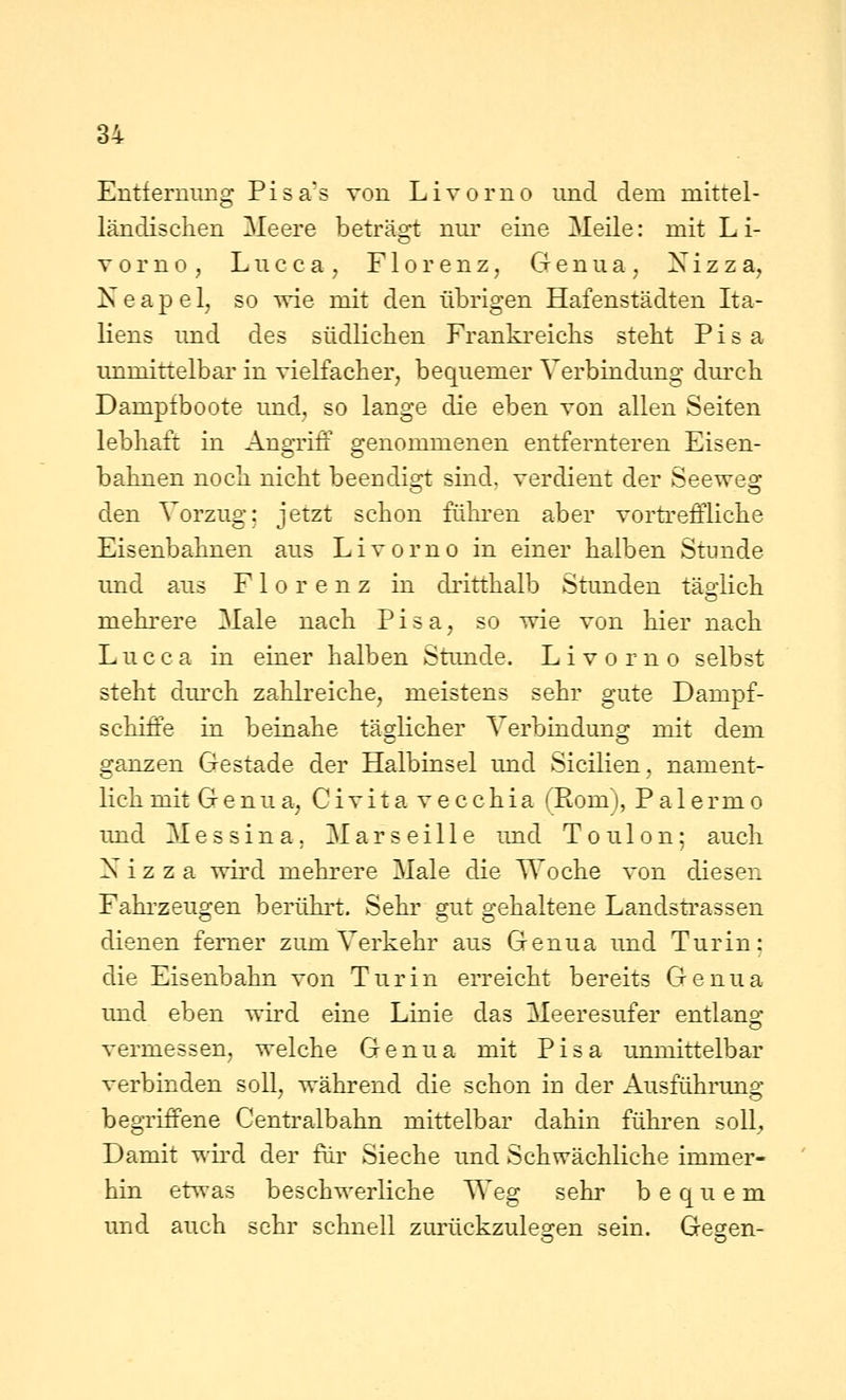 Entfernung Pisa's von Livorno und dem mittel- ländischen Meere beträgt nur eine Meile: mit Li- vorno, Lucca, Florenz, Genua, Xizza, Neapel, so wie mit den übrigen Hafenstädten Ita- liens und des südlichen Frankreichs steht Pisa immittelbar in vielfacher, bequemer Verbindung dm-ch Dampfboote und, so lange die eben von allen Seiten lebhaft in Angriff genommenen entfernteren Eisen- bahnen noch nicht beendisi: sind, verdient der Seewea: den Vorzug: jetzt schon führen aber vortreffliche Eisenbahnen aus Livorno in einer halben Stunde imd aus Florenz in di'itthalb Stimden täadich mehrere Male nach Pisa, so wie von hier nach L u c c a in einer halben Stunde. Livorno selbst steht dm^h zahlreiche, meistens sehr gute Dampf- schiffe in beinahe täglicher Verbindung mit dem ganzen Gestade der Halbinsel und Sicilien, nament- lich mit Genua, Civitavecchia (Rom), Palermo und Messina. Marseille imd Tou 1 on; auch X i z z a wird mehrere Male die Woche von diesen Fahi'zeugen berührt. Sehr gut gehaltene Landstrassen dienen femer zum Verkehr aus Genua und Turin; die Eisenbahn von Turin erreicht bereits Genua und eben wird eine Linie das Meeresufer entlang vermessen, welche Genua mit Pisa unmittelbar verbinden soll, während die schon in der Ausführimg begriffene Centralbahn mittelbar dahin führen soll;, Damit wird der für Sieche und Schwächliche immer- hin etwas beschwerliche Weg sehr bequem und auch sehr schnell zurückzuleo-en sein. Gesen-