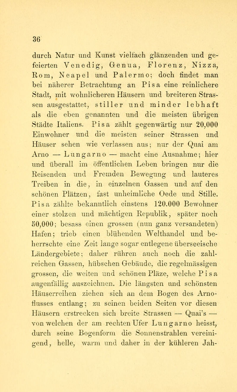 durch Natur und Kunst vielfach glänzenden und ge- feierten Venedig, Genua, Florenz, Nizza, Rom, Neapel und Palermo-, doch findet man bei näherer Betrachtung an Pisa eine reinlichere Stadt, mit wohnlicheren Häusern und breiteren Stras- sen ausgestattet, stiller und minder lebhaft als die eben genannten und die meisten übrigen Städte Italiens. Pisa zählt gegenwärtig nur 20,000 Einwohner und die meisten seiner Strassen und Häuser sehen wie verlassen aus; nur der Quai am Arno — Lungarno — macht eine Ausnahme; hier und überall im öffentlichen Leben bringen nur die Reisenden und Fremden Bewegung und lauteres Treiben in die, in einzelnen Gassen und auf den schönen Plätzen, fast unheimliche Oede und Stille. Pisa zählte bekanntlich einstens 120.000 Bewohner einer stolzen und mächtigen Republik, später noch oO,000; besass einen grossen (nun ganz versandeten) Hafen; trieb einen blühenden Welthandel und be- herrschte eine Zeit lange sogar entlegene überseeische Ländergebiete; daher rühren auch noch die zahl- reichen Gassen, hübschen Gebäude, die regelmässigen grossen, die weiten und schönen Pläze, welche Pisa augenfällig auszeichnen. Die längsten und schönsten Häuserreihen ziehen sich an dem Bogen des Arno- ilusses entlang; zu seinen beiden Seiten vor diesen Häusern erstrecken sich breite Strassen — Quai's — von welchen der am rechten Ufer Lungarno heisst, durch seine Bogenform die Sonnenstrahlen vereini- gend, helle, warm und daher in der kühleren Jah-
