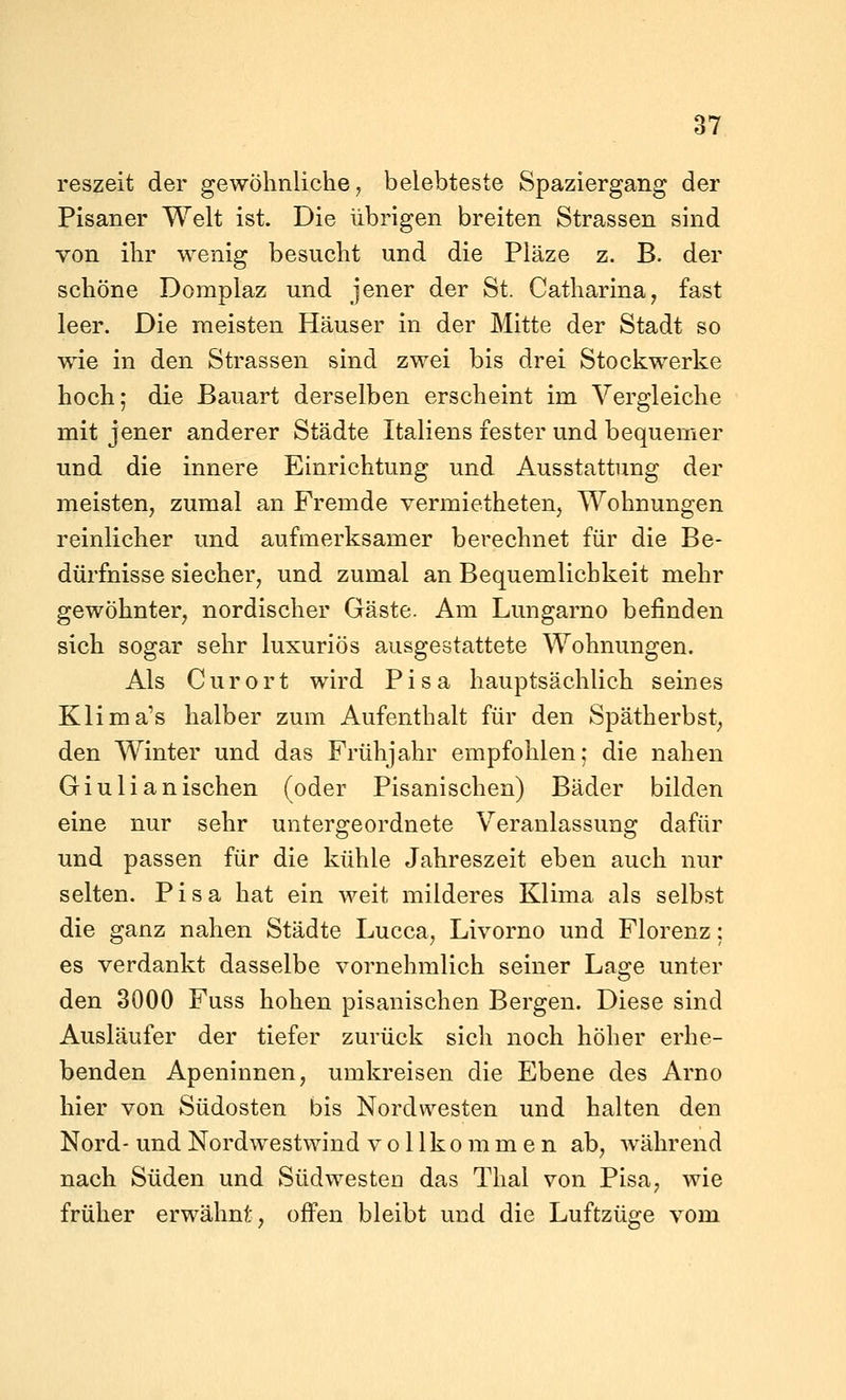 reszeit der gewöhnliche ^ belebteste Spaziergang der Pisaner Welt ist. Die übrigen breiten Strassen sind von ihr wenig besucht und die Pläze z. B. der schöne Domplaz und jener der St. Catharina, fast leer. Die meisten Häuser in der Mitte der Stadt so wie in den Strassen sind zwei bis drei Stockwerke hoch; die Bauart derselben erscheint im Vergleiche mit jener anderer Städte Italiens fester und bequemer und die innere Einrichtung und Ausstattung der meisten, zumal an Fremde vermietheten, Wohnungen reinlicher und aufmerksamer berechnet für die Be- dürfnisse siecher, und zumal an Bequemlichkeit mehr gewöhnter, nordischer Gäste. Am Lungarno befinden sich sogar sehr luxuriös ausgestattete Wohnungen. Als C ur o rt wird Pisa hauptsächlich seines Klima's halber zum Aufenthalt für den Spätherbst, den Winter und das Frühjahr empfohlen; die nahen Giulianischen (oder Pisanischen) Bäder bilden eine nur sehr untergeordnete Veranlassung dafür und passen für die kühle Jahreszeit eben auch nur selten. Pisa hat ein weit milderes Klima als selbst die ganz nahen Städte Lucca, Livorno und Florenz; es verdankt dasselbe vornehmlich seiner Lage unter den 3000 Fuss hohen pisanischen Bergen. Diese sind Ausläufer der tiefer zurück sich noch höher erhe- benden Apeninnen, umkreisen die Ebene des Arno hier von Südosten bis Nordwesten und halten den Nord- und Nordwestwind vollkommen ab, während nach Süden und Südwesten das Thal von Pisa, wie früher erwähnt, offen bleibt und die Luftzüge vom