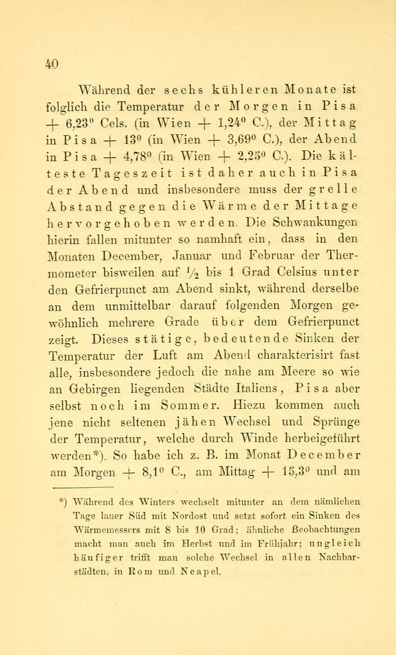 Während der sechs kühleren Monate ist folglich die Temperatur der Morgen in Pisa + 6,23° Gels, (in Wien + 1,24^ C), der Mittag in Pisa -|- 130 (in Wien + 3,69« C), der Abend in Pi s a + 4,780 (in Wien + 2,23« C). Die käl- teste Tasreszeit ist daher auch in Pisa der Abend und insbesondere muss der grelle Abstand gegen die Wärme der IMittage hervorgehoben werden. Die Schwankungen hierin fallen mitunter so namhaft ein, dass in den Monaten December, Januar und Februar der Ther- mometer bisweilen auf V2 bis 1 Grad Gelsius unter den Gefrierpunct am Abend sinkt, während derselbe an dem unmittelbar darauf folgenden Morgen ge- wöhnlich mehrere Grade über dem Gefrierpunct zeio-t Dieses stätige, bedeutende Sinken der Temperatur der Luft am Abend charakterisirt fast alle, insbesondere jedoch die nahe am Meere so wie an Gebirgen liegenden Städte Italiens, Pisa aber selbst noch im Sommer. Hiezu kommen auch jene nicht seltenen jähen Wechsel und Sprünge der Temperatur, welche durch Winde herbeigeführt werden*). So habe ich z. B. im Monat December am Morgen -j- 8,1^ C., am Mittag + 15,3^ und am *) Während des Winters wechselt mitunter an dem nämlichen Tage lauer Süd mit Nordost und setzt sofort ein Sinken des Wärmemessers mit 8 bis 10 Grad; ähnliche ßeohachtungen macht man auch im Herbst imd im Frühjahr; ungleich häufiger trifft man solche Wechsel in allen Nachbar- städten, in Rom imd Neapel.