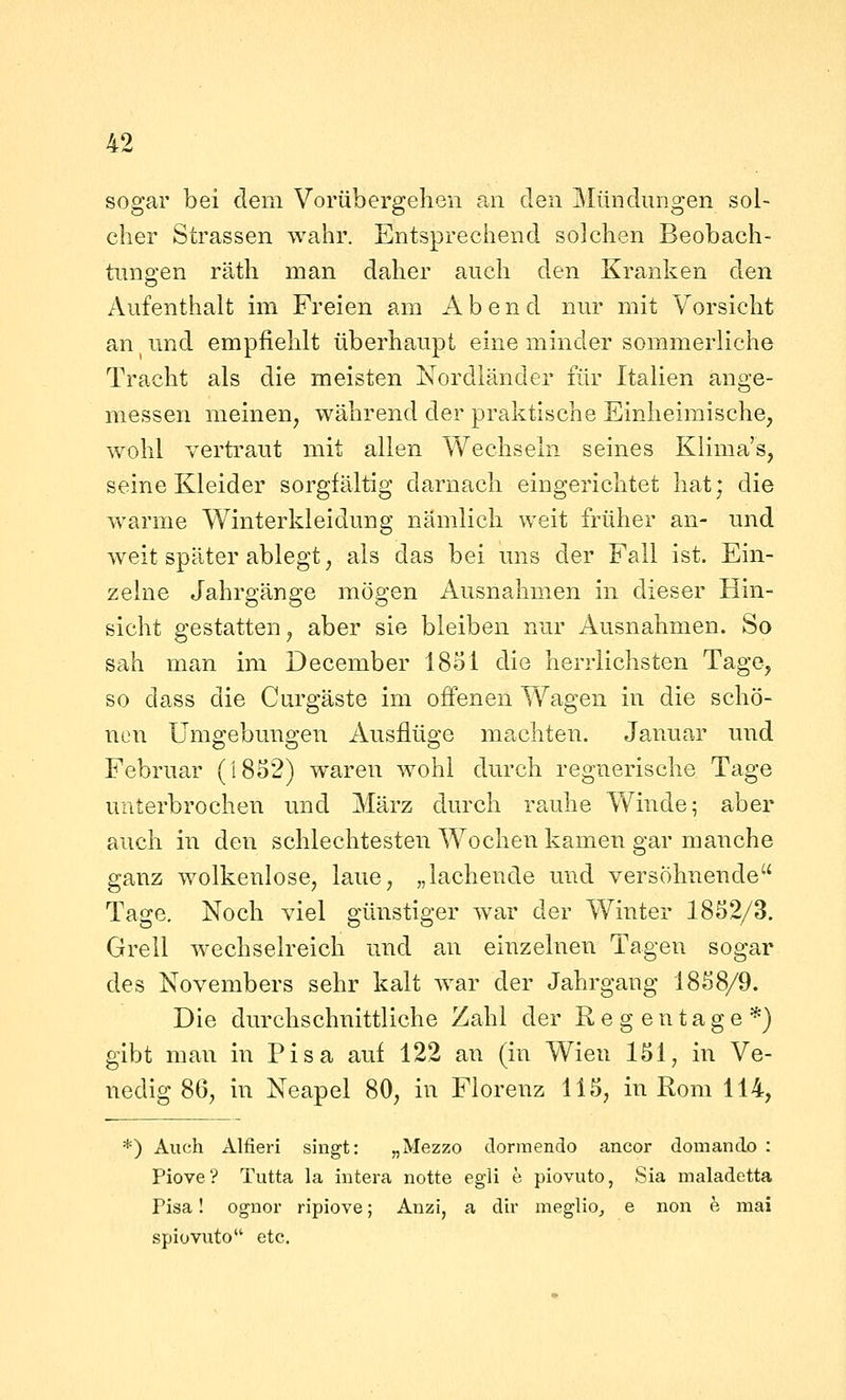 sogar bei dem Vorübergehen an den Mimdungen sol- cher Strassen wahr. Entsprechend solchen Beobach- tungen räth man daher auch den Kranken den Aufenthalt im Freien am i\ b e n d nur mit Vorsicht an und empfiehlt überhaupt eine minder sommerliche Tracht als die meisten Nordländer für Italien auge- messen meinen, während der praktische Einheimische, wohl vertraut mit allen Wechseln seines Klima's, seine Kleider sorgfältig darnach eingerichtet hat; die warme Winterkleidung nämlich weit früher an- und weit später ablegt, als das bei uns der Fall ist. Ein- zelne Jahrgänge mögen Ausnahmen in dieser Hin- sicht gestatten, aber sie bleiben nur Ausnahmen. So sah man im December 18ol die herrlichsten Tage, so dass die Curgäste im offenen Wagen in die schö- nen Umgebungen Ausflüge machten. Januar und Februar (1852) waren wohl durch regnerische Tage unterbrochen und März durch rauhe Vv^iude; aber auch in den schlechtesten Wochen kamen gar manche ganz wolkenlose, laue, „lachende und versöhnende Tage. Noch viel günstiger war der Winter 1852/3. Grell wechselreich und an einzelnen Tagen sogar des Novembers sehr kalt war der Jahrgang 1858/9. Die durchschnittliche Zahl der Regentage*) gibt man in Pisa auf 122 an (in Wien 151, in Ve- nedig 86, in Neapel 80, in Florenz 115, in Rom 114, *) Auch Alfieri singt: „Mezzo dormendo ancor domando : Piove? Tutta la intera notte egii e piovuto, Sia maladetta Pisa! ognor ripiove; Anzi, a dir meglio_, e non e mai spiovuto etc.