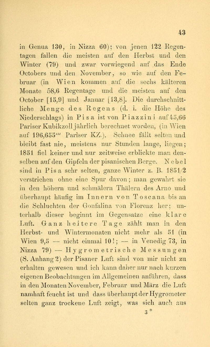 in Genua 130; in Nizza 60); von jenen 122 Regen- tagen fallen die meisten auf den Herbst und den Winter (79) und zwar vorwiegend auf das Ende Octobers und den November, so wie auf d.en Fe- bruar (in Wien kommen auf die sechs kälteren Monate 58;6 Regentage und die meisten auf den October [1S;9] und Januar [13,8]. Die durchschnitt- liche Menge des Regens (d. i. die Höhe des Niederschlags) in Pisa ist von Piazzini auf45,66 Pariser Kubikzoil jährlich berechnet worden, (in Wien auf 196,655' Pariser KZ.). Schnee fällt selten und bleibt fast nie, meistens nur Stunden lange, liegen; 1851 fiel keiner und nur zeitweise erblickte man den- selben auf den Gipfeln der pisanischen Berge. Nebel sind in Pisa sehr selten, ganze Winter z. B. 1851/2 verstrichen ohne eine Spur davon; man gewahrt sie in den höhern und schmälern Thälern des Arno und überhaupt häufig im Innern von Toscana bis an die Schluchten der Gonfalina von Florenz her; un- terhalb dieser beginnt im Gegensatze eine klare Jjuft. Ganz heitere Tage zählt man in den Herbst- und Wintermonaten nicht mehr als 51 (in Wien 9,5 — nicht einmal 101; — in Venedig 73, in Nizza 79) — Hygrometrische Messungen (S. Anhang 2) der Pisaner Luft sind von mir nicht zu erhalten gewesen und ich kann daher nur nach kurzen eigenen Beobachtungen im Allgemeinen anführen, dass in den Monaten November, Februar und März die Luft namhaft feucht ist und dass überhaupt der Hygrometer selten ganz trockene Luft zeigt, was sich auch aus o