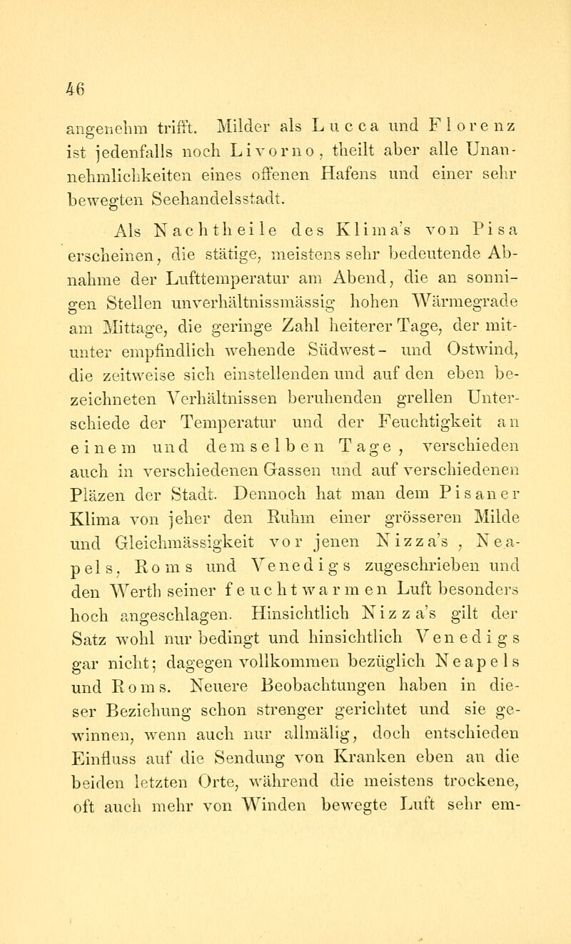 angenelim trifft. Milder als Lucca und Florenz ist jedenfalls noch Livorno, tlieilt aber alle Unan- nehmlichkeiten eines offenen Hafens und einer sehr bewegten Seehandelsstadt. Als N ac h th ei 1 e des K1 ima's von Pisa erscheinen, die stätige, meistens sehr bedeutende Ab- nahme der Lufttemperatur am Abend, die an sonni- gen Stellen unverhältnissmässig hohen Wärmegrade am Mittage, die geringe Zahl heiterer Tage, der mit- unter empfindlich wehende Südwest- und Ostwind, die zeitweise sich einstellenden und auf den eben be- zeichneten Verhältnissen beruhenden grellen Unter- schiede der Temperatur und der Feuchtigkeit an einem und demselben Tage, verschieden auch in verschiedenen Gassen und auf verschiedenen Pläzen der Stadt. Dennoch hat man dem Pisaner Klima von jeher den Ruhm einer grösseren Milde und Gleichmässigkeit vor jenen Nizza's , Nea- pels, Roms und Venedigs zugeschrieben und den Werth seiner f e u c h t w a r m e n Luft besonders hoch angeschlagen. Hinsichtlich Nizza's gilt der Satz wohl nur bedingt und hinsichtlich Venedigs gar nicht; dagegen vollkommen bezüglich Neapels und Roms. Neuere Beobachtungen haben in die- ser Beziehung schon strenger gerichtet und sie ge- winnen, wenn auch nur allmälig, doch entschieden Einfluss auf die Sendung von Kranken eben an die beiden letzten Orte, während die meistens trockene, oft auch mehr von Winden bewegte lAift sehr em-