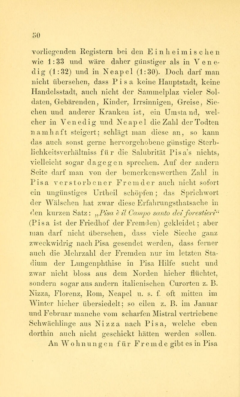vorliegenden Registern bei den E i n li e i m i s che n wie 1: 33 und wäre daher günstiger als in V e n e- dig (1:32) und in Neapel (1:30). Doch darf man nicht übersehen, dass Pisa keine Hauptstadt, keine Handelsstadt, auch nicht der Sammelplaz vieler Sol- daten, Gebärenden, Kinder, Irrsinnigen, Greise, Sie- chen und anderer Kranken ist, ein Umstand, wel- cher in Venedig und Neapel die Zahl derTodten namhaft steigert; schlägt man diese an, so kann das auch sonst gerne her^'orgehobene günstige Sterb- lichkeitsverhältniss für die Salubrität Pisa's nichts, vielleicht sogar dagegen sprechen. Auf der andern Seite darf man von der bemerkenswerthen Zahl in Pisa verstorbener Fremder auch nicht sofort ein ungünstiges Urtheil schöpfen; das Sprichwort der Wälschen hat zwar diese Erfahrungsthatsache in den kurzen Satz : ,,Pisa e il Campo santo dei forestierv'' (Pisa ist der Friedhof der Fremden) gekleidet; aber man darf nicht übersehen, dass viele Sieche ganz zweckwidrig nach Pisa gesendet werden, dass ferner auch die Mehrzahl der Fremden nur im letzten Sta- dium der Lungenphthise in Pisa Hilfe sucht und zwar nicht bloss aus dem Norden liieher flüchtet, sondern sogar aus andern italienischen Curorten z. B. Nizza, Florenz, Rom, Neapel u. s. f. oft mitten im Winter hieher übersiedelt; so eilen z. B. im Januar und Februar manche vom scharfen Mistral vertriebene Schwächlinge aus Nizza nach Pisa, welche eben dorthin auch nicht 2:eschickt hätten werden sollen. An W 0 h n u n g c n f ü r F r e m d e gibt es in Pisa