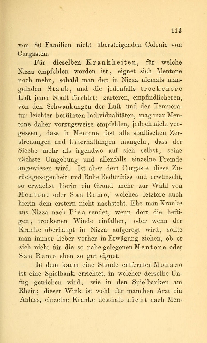 von 80 Familien nicht übersteigenden Colonie von Curgästen. Für dieselben Krankheiten, für welche Nizza empfohlen worden ist, eignet sich Mentone noch mehr, sobald man den in Nizza niemals man- gelnden Staub, und die jedenfalls trockenere Luft jener Stadt fürchtet; zarteren, empfindlicheren, von den Schwankungen der Luft und der Tempera- tur leichter berührten Individualitäten, mag man Men- tone daher vorzugsweise empfehlen, jedoch nicht ver- gessen , dass in Mentone fast alle städtischen Zer- streuungen imd Unterhaltungen mangeln, dass der Sieche mehr als irgendwo auf sich selbst, seine nächste Umgebung und allenfalls einzelne Fremde angewiesen wird. Ist aber dem Curgaste diese Zu- rückgezogenheit und Ruhe Bedüi'fniss und erwünscht, so erwächst hierin ein Grund mehr zur Wahl von Mentone oder San Remo, welches letztere auch hierin dem erstem nicht nachsteht. Ehe man &anke aus Nizza nach Pisa sendet, wenn dort die hefti- gen, trockenen Winde einfallen, oder wenn der Kranke überhaupt in Nizza aufgeregt wird, sollte man immer lieber vorher in Erwägung ziehen, ob er sich nicht für die so nahe gelegenen Mentone oder San Remo eben so gut eignet. Iii dem kaum eine Stunde entfernten Monaco ist eine Spielbank errichtet^ in welcher derselbe Un- fug getrieben wird, wie in den Spielbanken am Rhein; dieser Wink ist wohl für manchen Arzt ein Anlass, einzelne Kranke desshalb nicht nach Men-