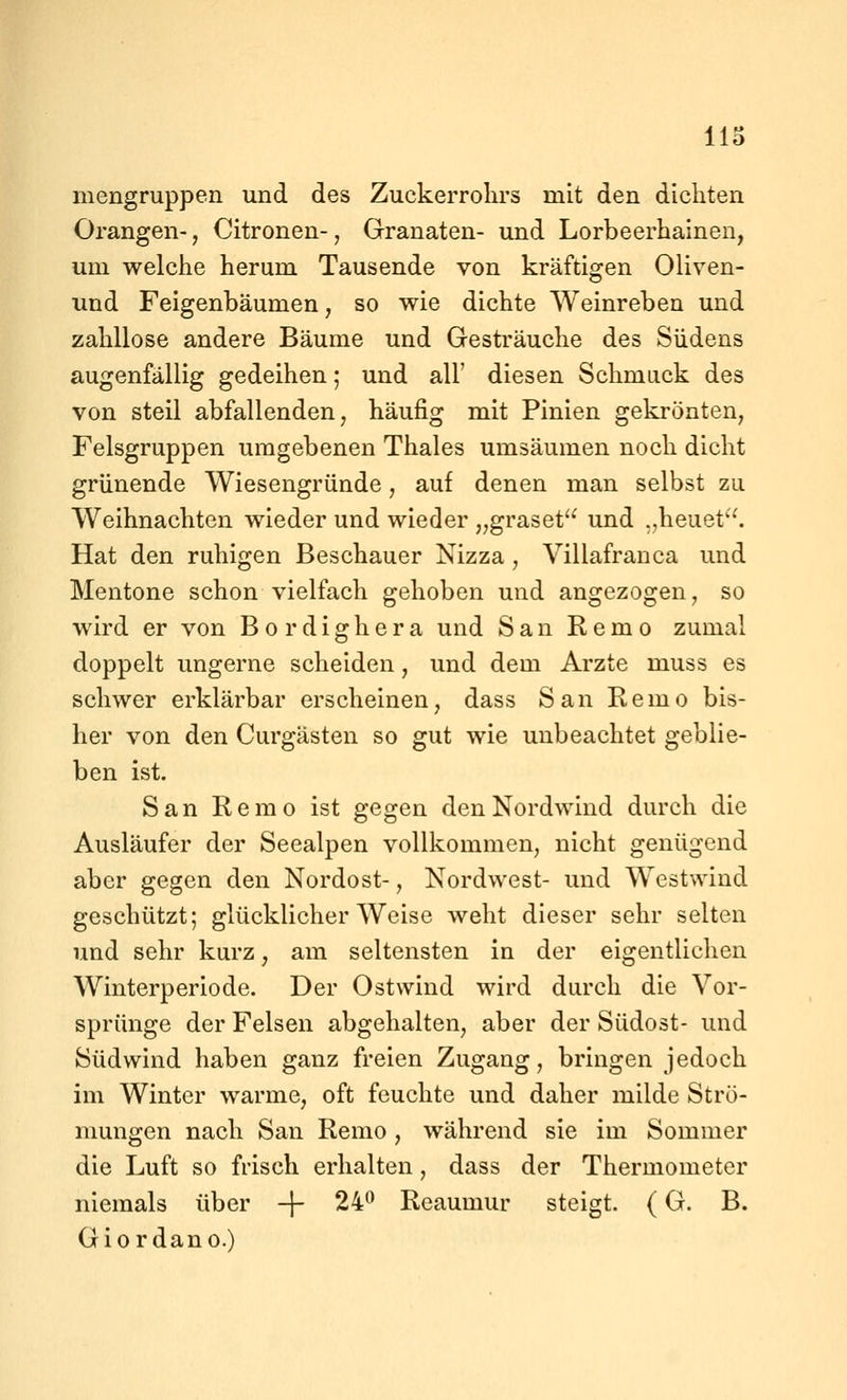 Ho mengruppen und des Zuckerrohrs mit den dichten Orangen-, Citronen-, Granaten- und Lorbeerhainen, um welche herum Tausende von kräftigen Oliven- und Feigenbäumen, so wie dichte Weinreben und zahllose andere Bäume und Gesträuche des Südens augenfällig gedeihen; und all' diesen Schmack des von steil abfallenden, häufig mit Pinien gekrönten, Felsgruppen umgebenen Thaies umsäumen noch dicht grünende Wiesengründe, auf denen man selbst zu Weihnachten wieder und wieder „graset und .,heuet. Hat den ruhigen Beschauer Nizza , Villafranca und Mentone schon vielfach gehoben und angezogen, so wird er von Bordighera und San Remo zumal doppelt ungerne scheiden, und dem Arzte muss es schwer erklärbar erscheinen, dass San Remo bis- her von den Curgästen so gut wie unbeachtet geblie- ben ist. San Remo ist gegen den Nordwind durch die Ausläufer der Seealpen vollkommen, nicht genügend aber gegen den Nordost-, Nordwest- und Westwind geschützt; glücklicherweise weht dieser sehr selten und sehr kurz, am seltensten in der eigentlichen Winterperiode. Der Ostwind wird durch die Vor- sprünge der Felsen abgehalten, aber der Südost- und Südwind haben ganz freien Zugang, bringen jedoch im Winter warme, oft feuchte und daher milde Strö- mungen nach San Remo , während sie im Sommer die Luft so frisch erhalten, dass der Thermometer niemals über -j 24^ Reaumur steigt. (G. B. Giordano.)