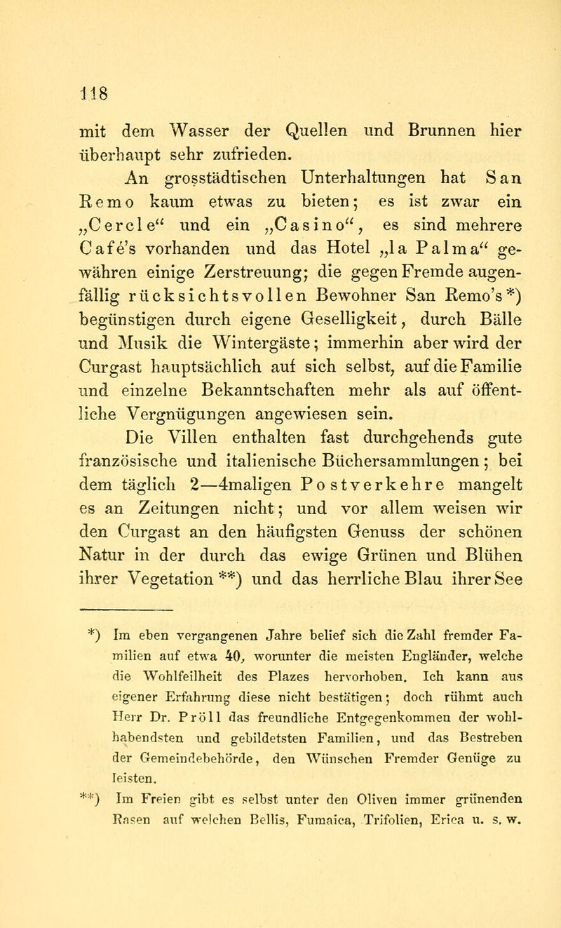 mit dem Wasser der Quellen und Brunnen hier überhaupt sehr zufrieden. An grosstädtischen Unterhaltungen hat San E, e m o kaum etwas zu bieten; es ist zwar ein ^^Cercle und ein ,,Casino, es sind mehrere Cafe's vorhanden und das Hotel ,,la Palma ge- währen einige Zerstreuung; die gegen Fremde augen- fällig rücksichtsvollen Bewohner San Remo's*) begünstigen durch eigene Geselligkeit, durch Bälle und Musik die Wintergäste; immerhin aber wird der Curgast hauptsächlich auf sich selbst, auf die Familie und einzelne Bekanntschaften mehr als auf öffent- liche Vergnügungen angewiesen sein. Die Villen enthalten fast durchgehends gute französische und italienische Büchersammlungen; bei dem täglich 2—4maligen Postverkehre mangelt es an Zeitungen nicht; und vor allem weisen wir den Curgast an den häufigsten Genuss der schönen Natur in der durch das ewige Grünen und Blühen ihrer Vegetation **) und das herrliche Blau ihrer See *) Im eben vergangenen Jahre belief sich die Zahl fremder Fa- milien auf etwa 40^ worunter die meisten Engländer, welche die Wohlfeilheit des Plazes hervorhoben. Ich kann aus eigener Erfahrung diese nicht bestätigen; doch rühmt auch Herr Dr. Pröll das freundliche Entjrerrenkoramen der wohl- habendsten und gebildetsten Familien, und das Bestreben der Gemeindebehörde, den Wünschen Fremder Genüge zu leisten, **) Im Freien gibt es selbst unter den Oliven immer grünenden Käsen auf welchen Bellis, Furaaica, Trifolien, Erica u. s. w.