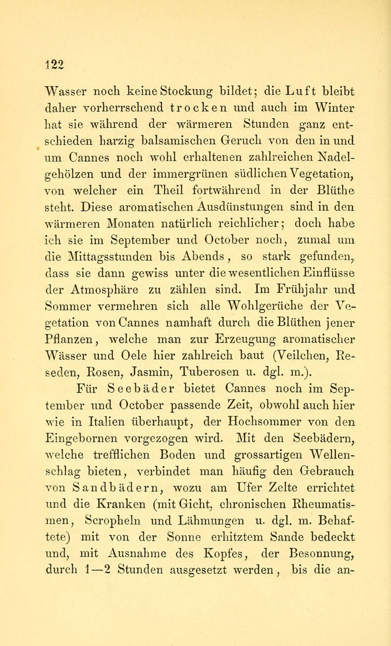 Wasser noch keine Stockung bildet; die Luft bleibt daher vorherrschend trocken und auch im Winter hat sie während der wärmeren Stunden ganz ent- schieden harzig balsamischen Geruch von den in und um Cannes noch wohl erhaltenen zahlreichen Nadel- gehölzen und der immergrünen südlichen Vegetation, von welcher ein Theil fortwährend in der Blüthe steht. Diese aromatischen Ausdünstungen sind in den wärmeren Monaten natürlich reichlicher; doch habe ich sie im September und October noch, zumal um die Mittagsstunden bis Abends, so stark gefunden, dass sie dann gewiss unter die wesentlichen Einflüsse der Atmosphäre zu zählen sind. Im Frühjahr und Sommer vermehren sich alle Wohlgerüche der Ve- getation von Cannes namhaft durch die Blüthen jener Pflanzen, welche man zur Erzeugung aromatischer Wässer und Oele hier zahlreich baut (Veilchen, Re- seden, Rosen, Jasmin, Tuberosen u. dgl. m.). Für Seebäder bietet Cannes noch im Sep- tember und October passende Zeit, obwohl auch hier wie in Italien überhaupt, der Hochsommer von den Eingebornen vorgezogen wird. Mit den Seebädern, welche trefflichen Boden und grossartigen Wellen- schlag bieten, verbindet man häufig den Gebrauch von Sandbädern, wozu am Ufer Zelte errichtet und die Kranken (mit Gicht, chronischen Rheumatis- men, Scropheln und Lähmungen u. dgl. m. Behaf- tete) mit von der Sonne erhitztem Sande bedeckt und, mit Ausnahme des Kopfes, der Besonnung, durch 1—2 Stunden ausgesetzt werden, bis die an-