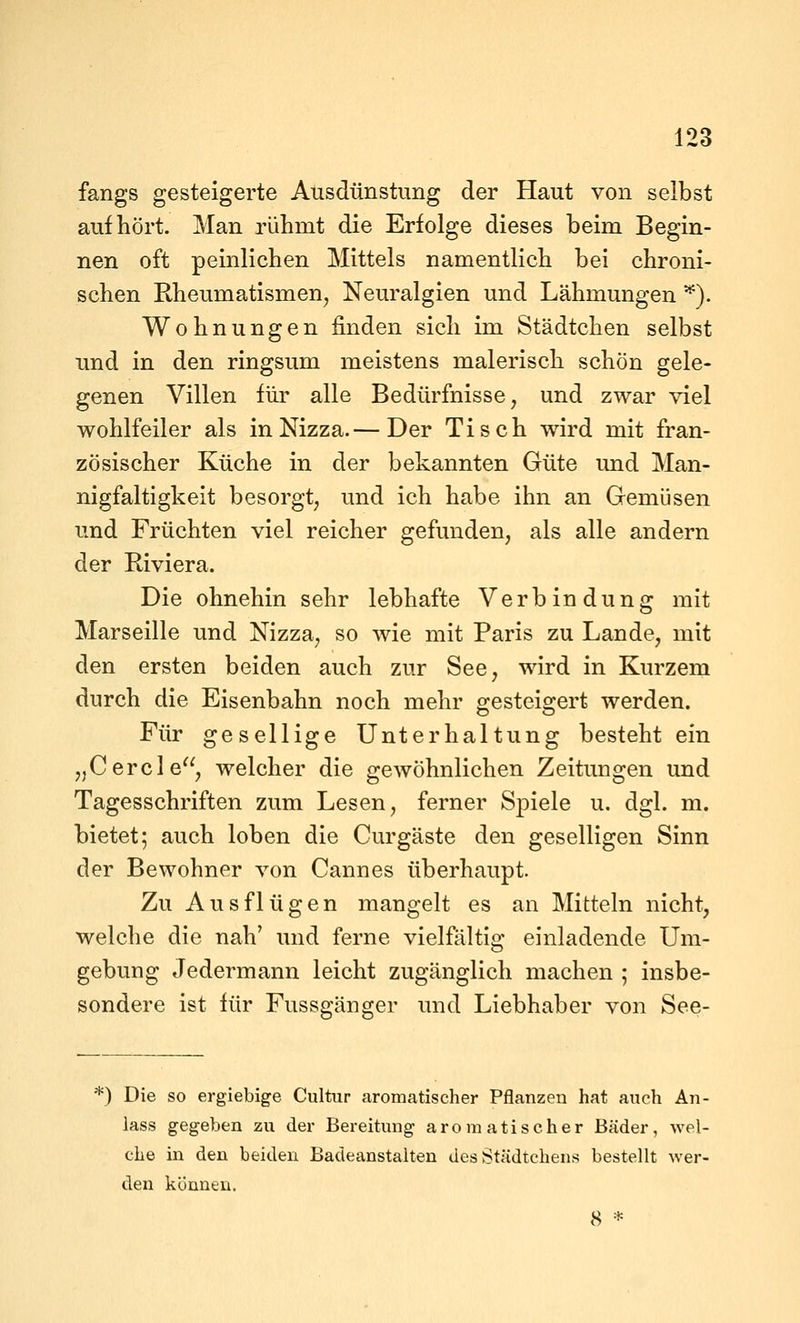 fangs gesteigerte Ausdünstung der Haut von selbst aufhört. Man rühmt die Erfolge dieses beim Begin- nen oft peinlichen Mittels namentlich bei chroni- schen Rheumatismen, Neuralgien und Lähmungen ^). Wohnungen finden sich im Städtchen selbst und in den ringsum meistens malerisch schön gele- genen Villen für alle Bedürfnisse, und zwar viel wohlfeiler als in Nizza.— Der Tisch wird mit fran- zösischer Küche in der bekannten Güte und Man- nigfaltigkeit besorgt, und ich habe ihn an Gemüsen und Früchten viel reicher gefunden, als alle andern der Riviera. Die ohnehin sehr lebhafte Verbindung mit Marseille und Nizza, so wie mit Paris zu Lande, mit den ersten beiden auch zur See, wird in Kurzem durch die Eisenbahn noch mehr gesteigert werden. Für gesellige Unterhaltung besteht ein „Cercle, welcher die gewöhnlichen Zeitungen und Tagesschriften zum Lesen, ferner Spiele u. dgl. m. bietet; auch loben die Curgäste den geselligen Sinn der Bewohner von Cannes überhaupt. Zu Ausflügen mangelt es an Mitteln nicht, welche die nah' und ferne vielfliltlg einladende Um- gebung Jedermann leicht zugänglich machen ; insbe- sondere ist für Fussgänger und Liebhaber von See- *) Die so ergiebige Cultur aromatischer Pflanzen hat auch An- lass gegeben zu der Bereitung aromatischer Bäder, wel- che in den beiden Badeanstalten des Städtchens bestellt wer- den können. 8 *