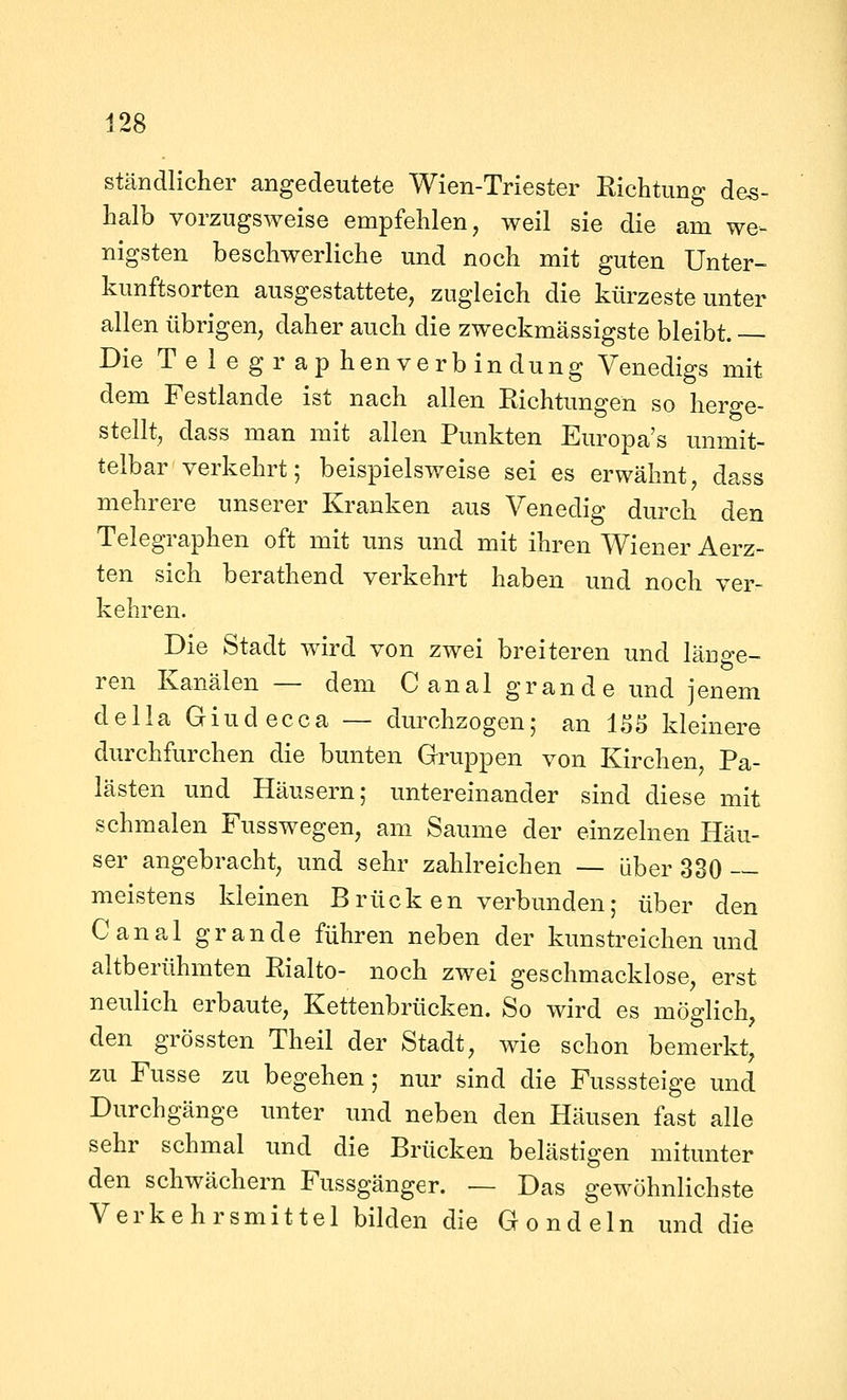 ständlicher angedeutete Wien-Triester Richtung des- halb vorzugsweise empfehlen, weil sie die am we- nigsten beschwerliche und noch mit guten Unter- kunftsorten ausgestattete, zugleich die kürzeste unter allen übrigen, daher auch die zweckmässigste bleibt. Die T e 1 e gr ap hen verb in düng Venedigs mit dem Festlande ist nach allen Richtungen so herge- stellt, dass man mit allen Punkten Europa's unmit- telbar verkehrt; beispielsweise sei es erwähnt, dass mehrere unserer Kranken aus Venedig durch den Telegraphen oft mit uns und mit ihren Wiener Aerz- ten sich berathend verkehrt haben und noch ver- kehren. Die Stadt wird von zwei breiteren und länge- ren Kanälen— dem C anal gr and e und jenem della Giudecca — durchzogen; an 1S5 kleinere durchfurchen die bunten Gruppen von Kirchen Pa- lästen und Häusern; untereinander sind diese mit schmalen Fusswegen, am Saume der einzelnen Häu- ser angebracht, und sehr zahlreichen — über 330 — meistens kleinen Brück en verbunden; über den Canal grande führen neben der kunstreichen und altberühmten Rialto- noch zwei geschmacklose, erst neulich erbaute, Kettenbrücken. So wird es möglich, den grössten Theil der Stadt, wie schon bemerkt, zu Fusse zu begehen; nur sind die Fusssteige und Durchgänge imter und neben den Hausen fast alle sehr schmal und die Brücken belästigen mitunter den schwächern Fussgänger. — Das gewöhnlichste Verkehrsmittel bilden die Gondeln und die