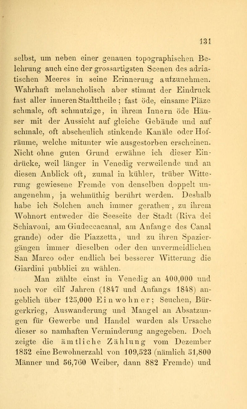 selbst, um neben einer genauen topographiseben Be- lehrung auch eine der grossartigsten Scenen des adria- tischen Meeres in seine Erinnerung aufzunehmen. Wahrhaft melancholisch aber stimmt der Eindruck fast aller inneren Stadttheile ; fast öde, einsame Pläze schmale, oft schmatziije, in ihrem Innern öde Häu- ser mit der Aussicht auf gleiche Gebäude und auf schmale, oft abscheulich stinkende Kanäle oder Hof- räume, welche mitunter wie ausgestorben erscheinen. Nicht ohne guten Grund erwähne ich dieser Ein- drücke, weil läno;er in Venedio; verweilende und an diesen Anblick oft, zumal in kühler, trüber Witte- rung gewiesene Fremde von denselben doppelt un- angenehm, ja wehmüthig berührt werden. Deshalb habe ich Solchen auch immer gerathen, zu ihrem Wohnort entweder die Seeseite der Stadt (Riva dei Schiavoni, am Giudeccacanal, am Anfange des Canal grande) oder die Piazzetta, und zu ihren Spazier- gängen immer dieselben oder den unvermeidlichen San Marco oder endlich bei besserer Witteruns: die Giardini pubblici zu wählen. Man zählte einst in Venedig an 400,000 und noch vor eilf Jahren (1847 und Anfangs 1848) an- geblich über 125,000 Einwohner; Seuchen, Bür- gerkrieg, Auswanderung und Mangel an Absatzun- gen für Gewerbe und Handel wurden als Ursache dieser so namhaften Verminderung angegeben. Doch zeigte die ämtliche Zählung vom Dezember 1852 eine Bewohnerzahl von 109,523 (nämlich 01,800 Männer und 56,7G0 Weiber, dann 882 Fremde) und