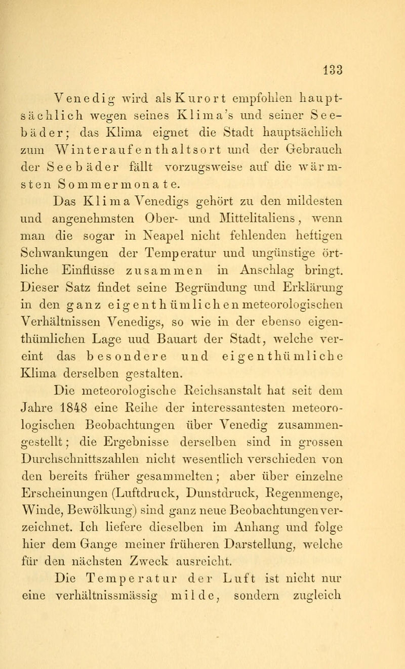 Venedig wird als Kurort empfohlen haupt- sächlicii wegen seines Klima's und seiner See- bäder; das Klima eignet die Stadt hauptsächlicli zum Winteraufenthaltsort und der Gebrauch der Seebäder fällt vorzugsweise auf die wärm- sten Sommermonate. Das Klima Venedigs gehört zu den mildesten und angenehmsten Ober- und Mittelitaliens y wenn man die sogar in Neapel nicht fehlenden heftigen Schwankungen der Temperatur und ungünstige ört- liche Einflüsse zusammen in Anschlag bringt. Dieser Satz findet seine Begründung und Erklärung in den ganz eigent h ümlichen meteorologischen Verhältnissen Venedigs, so wie in der ebenso eigen- thümlichen Lage uud Bauart der Stadt, welche ver- eint das besondere und eigent hü m liehe Klima derselben gestalten. Die meteorologische Reichsanstalt hat seit dem Jahre 1848 eine Reihe der interessantesten meteoro- logischen Beobachtungen über Venedig zusammen- gestellt ; die Ergebnisse derselben sind in grossen Durchschnittszahlen nicht wesentlich verschieden von den bereits früher gesammelten; aber über einzelne Erscheinungen (Luftdruck, Dunstdruck, Regenmenge, Winde, Bewölkung) sind ganz neue Beobachtungen ver- zeichnet. Ich liefere dieselben im Anhang und folge hier dem Gange meiner früheren Darstellung, welche für den nächsten Zweck ausreicht. Die Temperatur der Luft ist nicht nur eine verhältnissmässig milde, sondern zugleich