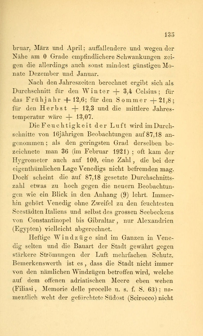 13o bruar^ März und April; auffallendere und wegen der Nähe am 0 Grade empfindlichere Schwankungen zei- gen die allerdings auch sonst mindest günstigen Mo- nate Dezember und Januar. Nach den Jahreszeiten berechnet ergibt sich als Durchschnitt für den Winter -|- 3,4 Celsius; für das Frühjahr -|-12,6; für den Sommer -j-2l,8; für den Herbst -\- 12,3 und die mittlere Jahres- temperatur wäre -f- 13,07. Die Feuchtigkeit der Luft wird im Durch- schnitte von 16jährigen Beobachtungen auf 87,18 an- genommen ; als den geringsten Grad derselben be- zeichnete man 36 (im Februar 1921) ; oft kam der Hygrometer auch auf 100, eine Zahl, die bei der eigenthümlichen Lage Venedigs nicht befremden mag. Doch scheint die auf 87,18 gesetzte Durchschnitts- zahl etwas zu hoch gegen die neuern Beobachtun- gen wie ein Blick in den Anhang (9) lehrt. Lnmer- hin gehört Venedig ohne Zweifel zu den feuchtesten Seestädten Italiens und selbst des grossen Seebeckens von Constantinopel bis Gibraltar, nur Alexandrien (Egypten) vielleicht abgerechnet. Heftige Windzüge sind im Ganzen in Vene- dig selten und die Bauart der Stadt gewährt gegen stärkere Strömungen der Luft mehrfachen Schutz. Bemerkenswert!! ist es , dass die Stadt nicht immer von den nämlichen Windzügen betroffen wird, welche auf dem offenen adriatischen Meere eben wehen (Filiasi, Memorie delle procelle u. s. f. S. 63): na- mentlich weht der gefiirchtete Südost (Scirocco) nicht