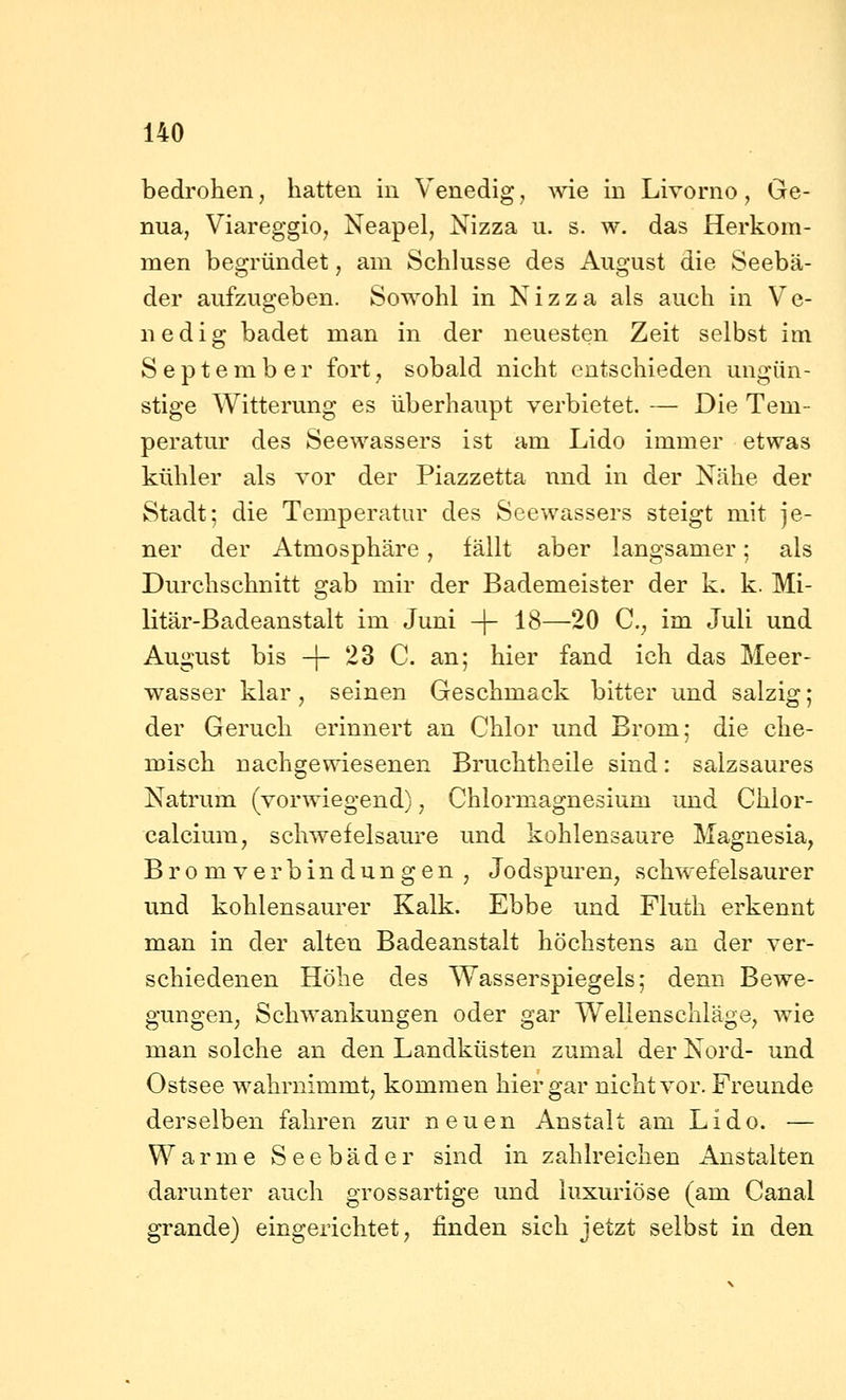 bedrohen, hatten in Venedig, Avie in Livorno, Ge- nua, Viareggio, Neapel, Nizza u. s. w. das Herkom- men begründet, am Schlüsse des August die Seebä- der aufzugeben. Sowohl in Nizza als auch in Ve- nedig badet man in der neuesten Zeit selbst im September fort, sobald nicht entschieden ungün- stige Witterung es überhaupt verbietet. — Die Tem- peratur des Seewassers ist am Lido immer etwas kühler als vor der Piazzetta nnd in der Nähe der Stadt; die Temperatur des Seewassers steigt mit je- ner der Atmosphäre, fällt aber langsamer; als Durchschnitt gab mir der Bademeister der k. k. Mi- litär-Badeanstalt im Juni -\- 18—20 C, im Juli und August bis -f- 23 C. an; hier fand ich das Meer- wasser klar, seinen Geschmack bitter und salzig; der Geruch erinnert an Chlor und Brom; die che- misch nachgewiesenen Bruchtheile sind: salzsaures Natrum (vorwiegend), Chlormagnesium und Chlor- calcium, schwefelsaure und kohlensaure Magnesia, Brom Verbindungen , Jodspuren, schwefelsaurer und kohlensaurer Kalk. Ebbe und Fluth erkennt man in der alten Badeanstalt höchstens an der ver- schiedenen Höhe des Wasserspiegels; denn Bewe- gungen^ Schwankungen oder gar Wellenschläge, wie man solche an den Landküsten zumal der Nord- und Ostsee wahrnimmt, kommen hier gar nicht vor. Freunde derselben fahren zur neuen Anstalt am Lido. — Warme Seebäder sind in zahlreichen Anstalten darunter auch grossartige und luxuriöse (am Canal grande) eingerichtet, finden sich jetzt selbst in den