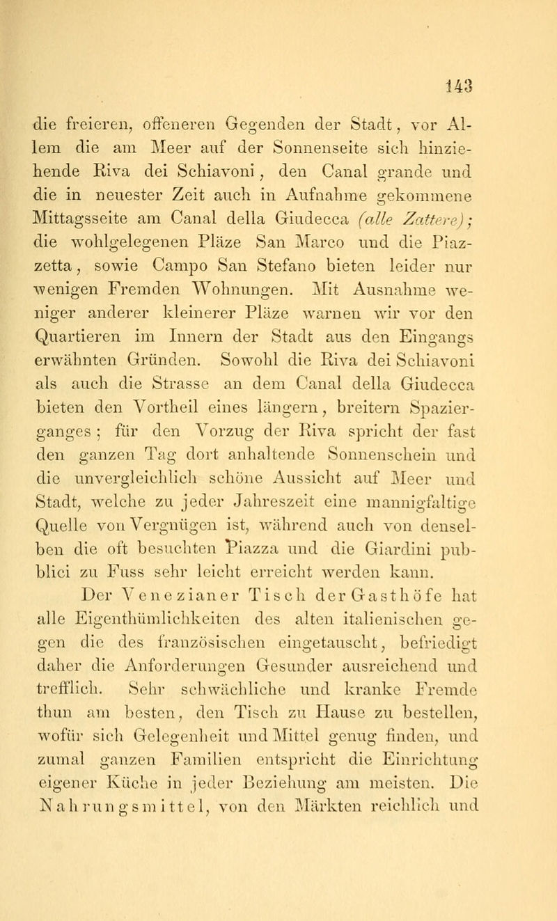 die freieren, offeneren Gegenden der Stadt, vor Al- lem die am Meer auf der Sonnenseite sich hinzie- hende Riva dei Schiavoni , den Canal grande und die in neuester Zeit auch in Aufnahme gekommene Mittagsseite am Canal della Giudecca falle Zatfere); die wohlgelegenen Pläze San Marco und die Piaz- zetta, sowie Campo San Stefano bieten leider nur wenigen Fremden Wohnungen. Mit Ausnahme we- niger anderer kleinerer Pläze warnen wir vor den Quartieren im Innern der Stadt aus den Eingangs erwähnten Gründen. Sowohl die Riva dei Schiavoni als auch die Strasse an dem Canal della Giudecca bieten den Vortheil eines längern, breitern Spazier- ganges ; für den Vorzug der Riva spricht der fast den ganzen Tag dort anhaltende Sonnenschein und die unvergleichlich schöne Aussicht auf Meer und Stadt, welche zu jeder Jahreszeit eine mannigfaltige Quelle von Vergnügen ist, während auch von densel- ben die oft besuchten Piazza und die Giardini pub- blici zu Fuss sehr leicht erreicht werden kann. Der Venezianer Tisch der Gasthöfe hat alle Eigenthümlichkeiten des alten italienischen ge- gen die des französischen eingetauscht, befriedigt daher die Anforderuno-en Gesunder ausreichend und trefflich. Sehr schwächliche und kranke Fremde thun am besten, den Tisch zu Hause zu bestellen, wofür sich Gelegenheit und Mittel genug finden, und zumal ganzen Familien entspricht die Einrichtung eigener Küche in jeder Beziehung am meisten. Die Nah run gsn) ittel, von den Märkten reichlich und