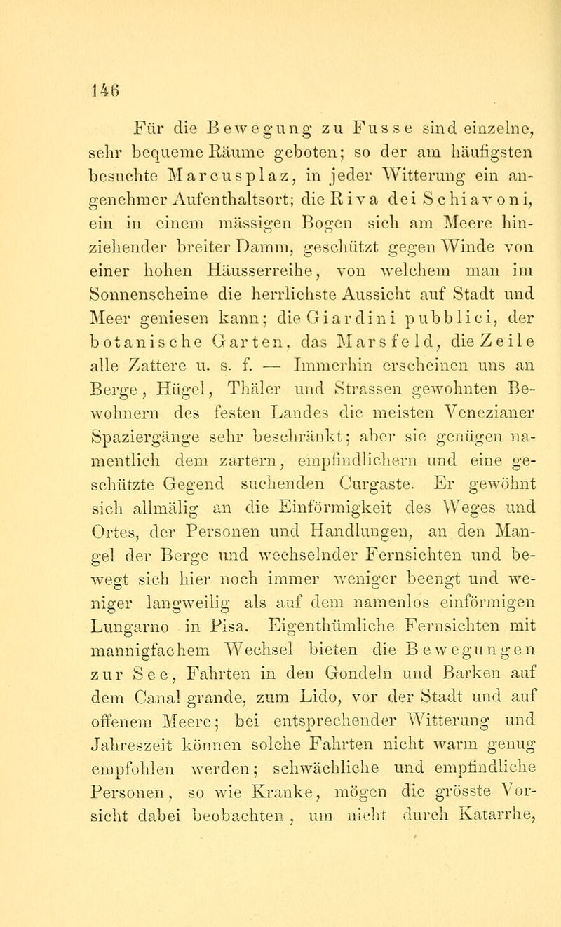 14B Für die B ewegung zu Fus s e sind einzelne^ sehr bequeme Räume geboten; so der am häufigsten besuchte Marcusplaz, in jeder Witterung ein an- genehmer Aufenthaltsort; die Riva deiSchiavoni, ein in einem massigen Bogen sich am Meere hin- ziehender breiter Damm, geschützt gegen Winde von einer hohen Häusserreihe, von welchem man im Sonnenscheine die herrlichste Aussicht auf Stadt und Meer geniesen kann; dieGiardini pubblici, der botanische Garten, das Marsfeld^ die Zeile alle Zattere u. s. f. — Immerhin erscheinen uns an Berge , Hügel, Thäler und Strassen gewohnten Be- wohnern des festen Landes die meisten Venezianer Spaziergänge sehr beschränkt; aber sie genügen na- mentlich dem zartern, empfindlichem und eine ge- schützte Gegend suchenden Curgaste. Er gewöhnt sich allmälig an die Einförmigkeit des Weges und Ortes, der Personen und Handlungen, an den Man- gel der Berge und wechselnder Fernsichten und be- wegt sich hier noch immer weniger beengt und we- niger langweilig als auf dem namenlos einförmigen Lungarno in Pisa. Eigenthümliche Fernsichten mit mannigfachem Wechsel bieten die B e w egun g e n zur See, Fahrten in den Gondeln und Barken auf dem Canal grande^ zum Lido^ vor der Stadt und auf offenem Meere; bei entsprechender Witterung und Jahreszeit können solche Fahrten nicht warm genug empfohlen werden; schwächliche und empfindliche Personen, so wie Kranke, mögen die grösste Vor- sicht dabei beobachten , um nicht durch Katarrhe,