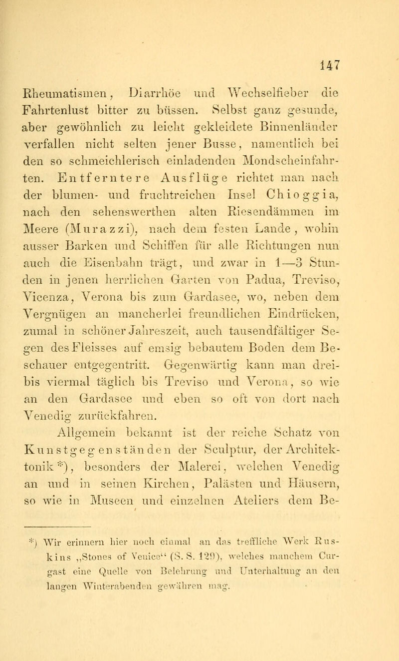 Rbeumatismen, Diarrhöe und Wechseifieber die Fahrtenlust bitter zu büssen. Selbst ganz gesunde, aber gewöhnlich zu leicht gekleidete Binnenländer verfallen nicht selten jener Busse, namentlich bei den so schmeichlerisch einladenden Mondscheinfahr- ten. Entferntere Ausflüge richtet man nach der biumen- und fruchtreichen Insel Chioggia, nach den sehenswerthen alten Riesendämmen im Meere (Murazzi), nach dem festen Lande, wohin ausser Barken und Schiffen für alle Richtungen nun auch die Eisenbahn trägt, und zwar in 1—3 Stun- den in jenen herrlichen Garten von Padua, Treviso, Vicenza, Verona bis zum Gardasee, wo, neben dem Vergnügen an mancherlei freundlichen Eindrücken, zumal in schöner Jahreszeit, auch tausendfältiger Se- gen desFleisses auf emsig bebautem Boden dem Be- schauer entgegentritt. Gegenwärtig kann man drei- bis viermal täglich bis Treviso und Verona, so wie an den Gardasee und eben so oft von dort nach Venedig zurückfahren. Allgemein bekannt ist der reiche Schatz von K u n s t g e g en s t an d e n der Sculptur, der Architek- tonik ••■), besonders der Malerei, welchen Venedig an und in seinen Kirchen, Palästen und Häusern, so wie in Museen und einzelnen Ateliers dem Be- *) Wir erinnern liier noch cianial au das treffliche Werk Rus- kins ,,Stone3 of Vcuics (S. S. 129). welches manchem Ciir- gast eine Quelle von Belehrung' und Unterhaltung- an den langen Winterabenden gewahren mag.