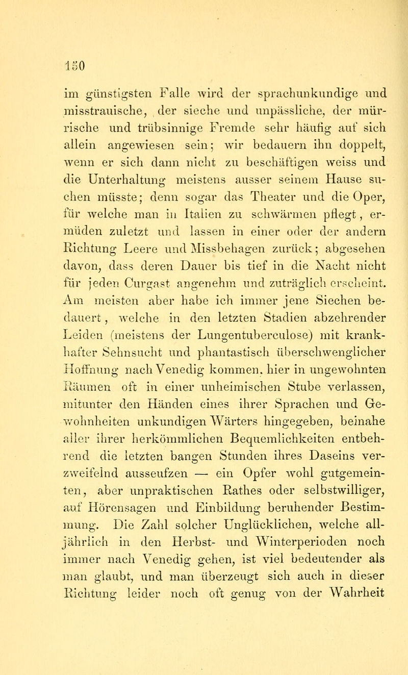 im günstigsten Falle wird der spracbunkundige und misstrauische, der sieche und unpässliche, der mür- rische und trübsinnige Fremde sehr häufig auf sich allein angewiesen sem; wdr bedauern ihn doppelt, wenn er sich dann nicht zu beschäftigen weiss und die Unterhaltung meistens ausser seinem Hause su- chen müsste; denn sogar das Theater und die Oper, für welche man iu Italien zu schwärmen pflegt, er- müden zuletzt und lassen in einer oder der andern Richtung Leere und Missbehagen zurück; abgesehen davon, dass deren Dauer bis tief in die Nacht nicht für jeden Curgast angenehm und zuträglich crfjcheint. Am meisten aber habe ich immer jene Siechen be- dauert , w^elche in den letzten Stadien abzehrender Leiden (meistens der Lungentuberculose) mit krank- hafter Sehnsucht und phantastisch überschwenglicher Hoffnung nach Venedig kommen, hier in ungewohnten Räumen oft in einer unheimischen Stube verlassen, mitunter den Händen eines ihrer Sprachen und Ge- v/ohnheiten unkundigen Wärters hingegeben, beinahe aller ihrer herkömmlichen Bequemlichkeiten entbeh- rend die letzten bansren Stunden ihres Daseins ver- zweifelnd ausseufzen — ein Opfer wohl gutgemein- ten, aber unpraktischen Rathes oder selbstwilliger, auf Hörensagen und Einbildung beruhender Bestim- mung. Die Zahl solcher Unglücklichen, welche all- jährlich in den Herbst- und Winterperioden noch immer nach Venedig gehen, ist viel bedeutender als man glaubt, und man überzeugt sich auch in dieser Richtung leider noch oft genug von der Wahrheit