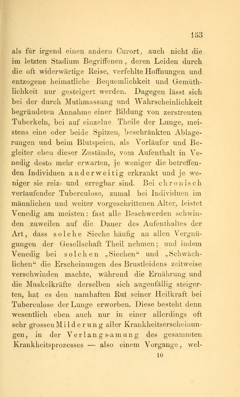 als für irgend einen andern Curort. auch niclit die im letzten Stadium Begriffenen , deren Leiden durch die oft widerwärtige Reise, verfehlte Hoffnungen und entzogene heimatliche Bequemlichkeit und Gemüth- lichkeit nur gesteigert werden. Dagegen lässt sich bei der durch Muthmassung und Wahrscheinlichkeit begründeten Annahme einer Bildung von zerstreuten Tuberkeln, bei auf einzelne Theile der Lunge, mei- stens eine oder beide Spitzen, beschränkten Ablage- rungen und beim Blutspeien, als Vorläufer und Be- gleiter eben dieser Zustände, vom Aufenthalt in Ve- nedig desto mehr erwarten, je weniger die betreffen- den Individuen anderweitig erkrankt und je we- niger sie reiz- und erregbar sind. Bei chronisch verlaufender Tuberculose, zumal bei Individuen im männlichen und weiter vorgeschrittenen Alter, leistet Venedig am meisten: fast alle Beschwerden scliwin- den zuweilen auf die Dauer des Aufenthaltes der Art, dass solche Sieche häufig an allen Vergnü- gungen der Gesellschaft Theil nehmen; und indem Venedig bei solchen „Siechen und „Schwäch- lichen die Erscheinun£fen des Brustleidens zeitweise verschwinden machte, während die Ernährung und die Muskelkräfte derselben sich augenfällig steiger- ten, hat es den namhaften Ruf seiner Heilkraft bei Tuberculose der Luno^e erworben. Diese besteht denn wesentlich eben auch nur in einer allerdings oft sehr grossen Milderung aller Krankheitserscheinun- gen, in der Verlang s-amung des gesammteii Krankheitsprozesses — also einem Vorgange, wel- 10