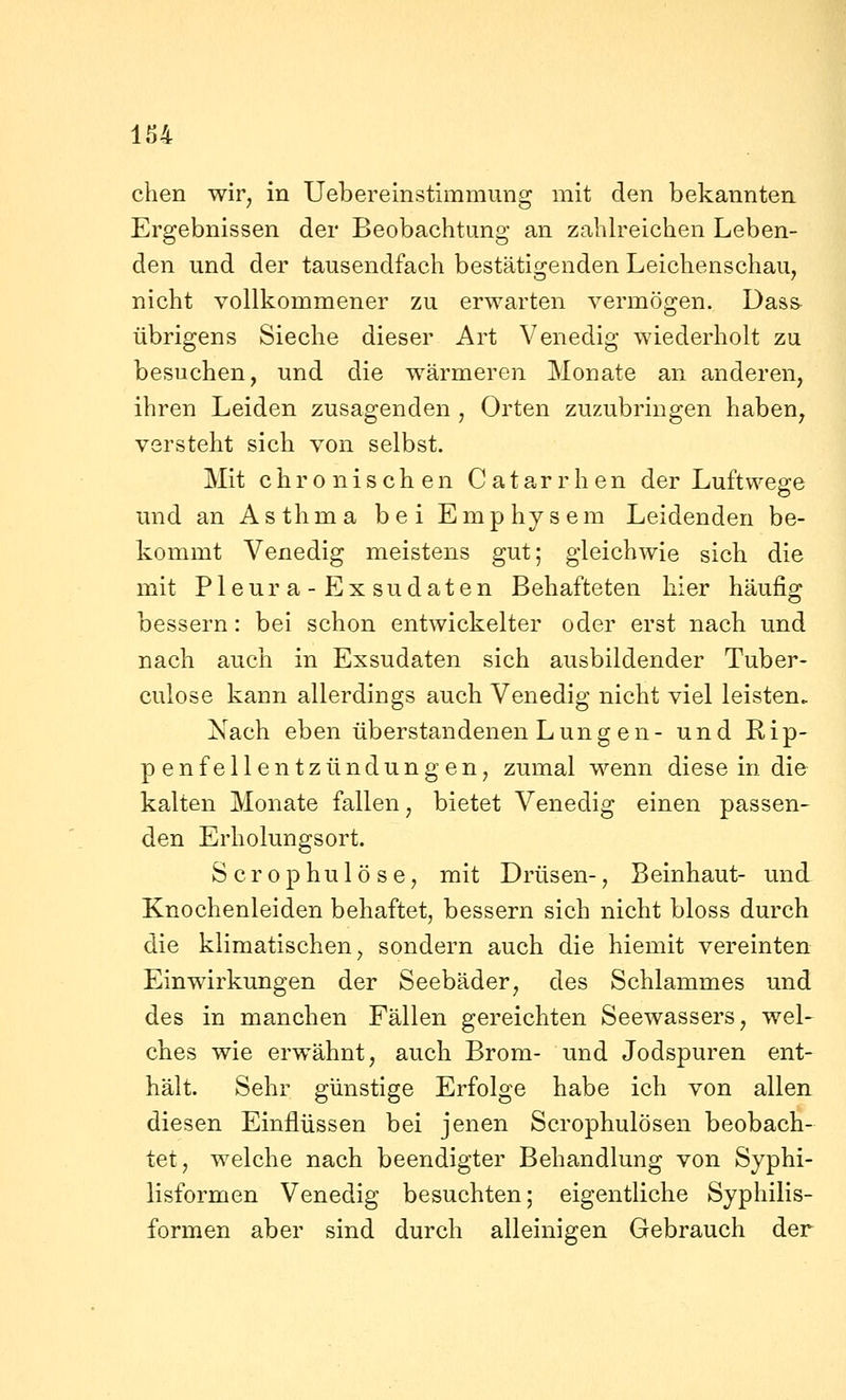 chen wir, in Uebereinstimmung mit den bekannten Ergebnissen der Beobachtung an zahlreichen Leben- den und der tausendfach bestätigenden Leichenschau, nicht vollkommener zu erwarten vermögen. Dass übrigens Sieche dieser Art Venedig wiederholt zu besuchen, und die wärmeren Monate an anderen, ihren Leiden zusagenden , Orten zuzubringen haben, versteht sich von selbst. Mit chronischen Catarrhen der Luftwege und an Asthma bei Emphysem Leidenden be- kommt Venedig meistens gut; gleichwie sich die mit Pleura-Exsudaten Behafteten hier häufig bessern: bei schon entwickelter oder erst nach und nach auch in Exsudaten sich ausbildender Tuber- culose kann allerdings auch Venedig nicht viel leisten. Nach eben überstandenen Lungen- und Rip- penfellentzündungen, zumal wenn diese in die kalten Monate fallen, bietet Venedig einen passen- den Erholungsort. S c r 0 p h u 1 ö s e, mit Drüsen-, Beinhaut- und Knochenleiden behaftet, bessern sich nicht bloss durch die klimatischen, sondern auch die hiemit vereinten Einwirkungen der Seebäder, des Schlammes und des in manchen Fällen gereichten Seewassers, wel- ches wie erwähnt, auch Brom- und Jodspuren ent- hält. Sehr günstige Erfolge habe ich von allen diesen Einflüssen bei jenen Scrophulösen beobach- tet, welche nach beendigter Behandlung von Syphi- lisformen Venedig besuchten; eigentliche Syphilis- formen aber sind durch alleinigen Gebrauch der