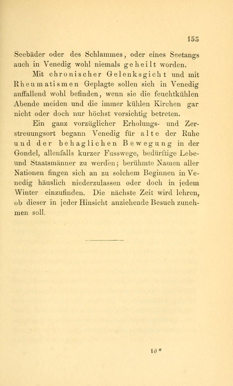 Seebäder oder des Schlammes, oder eines Seetangs auch in Venedig wohl niemals geheilt worden. Mit chronischer Gelenksgicht und mit Rheumatismen Geplagte sollen sich in Venedig auffallend wohl befinden, wenn sie die feuchtkühlen Abende meiden und die immer kühlen Kirchen gar nicht oder doch nur höchst vorsichtig betreten. Ein ganz vorzüglicher Erholungs- und Zer- streuungsort begann Venedig für alte der Ruhe und der behaglichen Bewegung in der Gondel, allenfalls kurzer Fasswege, bedürftige Lebe- und Staatsmänner zu werden j berühmte Namen aller Nationen fingen sich an zu solchem Beginnen in Ve- nedig häuslich niederzulassen oder doch in jedem Winter einzufinden. Die nächste Zeit wird lehren, ob dieser in jeder Hinsicht anziehende Besuch zuneh- men soll. 10*