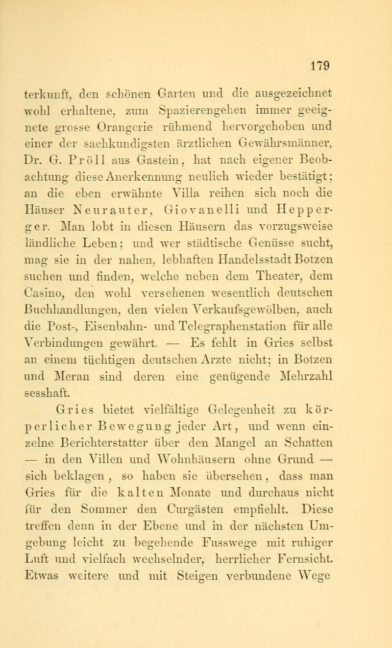 terkuuft, den schönen Garten und die ausgezeichnet wohl erhaltene, zum Spazierengehen immer geeig- nete grosse Orangerie rühmend hervorgehoben und einer der sachkundigsten ärztlichen Gewährsmänner, Dr. G. Pro 11 aus Gastein, hat nach eigener Beob- achtung diese Anerkennung neulich wieder bestätigt: an die eben erwähnte Villa reihen sich noch die Häuser Neurauter, Giovanelli und Hepp er- ger. Man lobt in diesen Häusern das vorzugsweise ländliche Leben; und wer städtische Genüsse sucht, mag sie in der nahen, lebhaften Handelsstadt Botzen suchen und finden, welche neben dem Theater, dem Casino, den wohl versehenen wesentlich deutschen Buchhandlungen, den vielen Verkaufsgewölben, auch die Post-, Eisenbahn- und Telegraphenstation für alle Verbindungen gewährt. — Es fehlt in Gries selbst an einem tüchtigen deutschen Arzte nicht; in Botzen und Meran sind deren eine genügende Mehi'zahl sesshaft. Gries bietet vielfältige Gelegenheit zu kör- perlicher Bewegung j eder Art, imd wenn ein- zelne Berichterstatter über den Mangel an Schatten •— in den Villen und Wohnhäusern ohne Grund — sich beklagen , so haben sie übersehen, dass man Gries fiir die kalten Monate und durchaus nicht für den Sommer den Curgästen empfiehlt. Diese trefien denn in der Ebene imd in der nächsten Um- gebung leicht zu begehende Fusswege mit ridiiger Luft und vielfach wechselnder, herrlicher Fernsicht. Etwas weitere und mit Steigen verbundene Wege