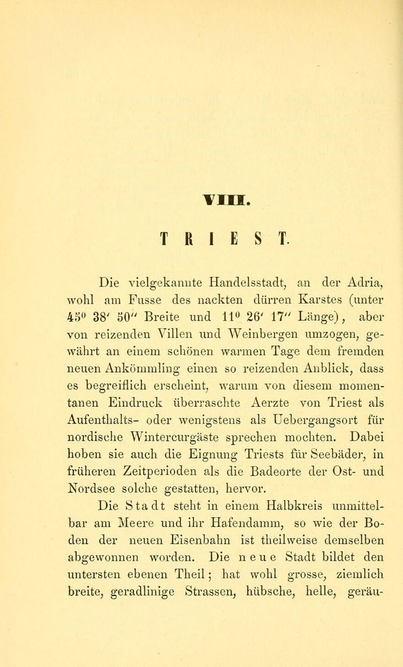 Till. T R I E S T. Die vielgekannte Handelsstadt, an der Adria, wohl am Fasse des nackten dürren Karstes (unter 450 38' 50 Breite und 11« 26' 17 Länge), aber von reizenden Villen und Weinbergen umzogen, ge- währt an einem schönen warmen Tage dem fremden neuen Ankömmling einen so reizenden Anblick, dass es begreiflich erscheint, warum von diesem momen- tanen Eindruck überraschte Aerzte von Triest als Aufenthalts- oder wenigstens als Uebergangsort für nordische Wintercurgäste sprechen mochten. Dabei hoben sie auch die Eignung Triests für Seebäder, in früheren Zeitperioden als die Badeorte der Ost- und Nordsee solche gestatten, hervor. Die Stadt steht in einem Halbkreis unmittel- bar am Meere und ihr Hafendamm, so wie der Bo- den der neuen Eisenbahn ist theilweise demselben abgewonnen worden. Die neue Stadt bildet den untersten ebenen Theil; hat wohl grosse, ziemlich breite, geradlinige Strassen, hübsche, helle, geräu-