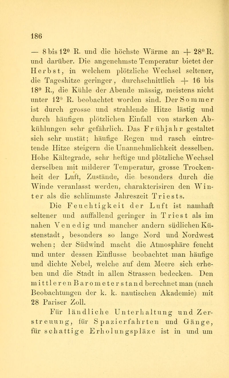 — 8 bis 120 R. und die höchste Wärme an + 2S^R. und darüber. Die angenehmste Temperatur bietet der Herbst, in welchem plötzliche Wechsel seltener, die Tageshitze geringer, durchschnittlich -j- 16 bis 18^ R.j die Kühle der Abende massig, meistens nicht unter 12'^ R. beobachtet worden sind. Der Sommer ist durch grosse und strahlende Hitze lästig und durch häufigen plötzlichen Einfall von starken Ab- kühlungen sehr gefährlich. Das Frühjahr gestaltet sich sehr unstät; häufige Regen und rasch eintre- tende Hitze steigern die Unannehmlichkeit desselben. Hohe Kältegrade, sehr heftige und plötzliche Wechsel derselben mit milderer Temperatur, grosse Trocken- heit der Luft, Zustände, die besonders durch die Winde veranlasst werden, charakterisiren den Win- ter als die schlimmste Jahreszeit Triests. Die Feuchtigkeit der Luft ist namhaft seltener und aufiallend geringer in Triest als im nahen Venedig und mancher andern südlichen Kü- stenstadt , besonders so lange Nord und Nordwest wehen; der Südwind macht die Atmosphäre feucht und unter dessen Einflüsse beobachtet man häufige und dichte Nebel, welche auf dem Meere sich erhe- ben imd die Stadt in allen Strassen bedecken. Den mittle renBarometer stand berechnet man (nach Beobachtungen der k. k. nautischen Akademie) mit 28 Pariser Zoll. Für ländliche Unterhaltung und Z er- st r e uu n g, für Spazier fah r t e n und Gänge, für schattige Erholungspläz e ist in und um