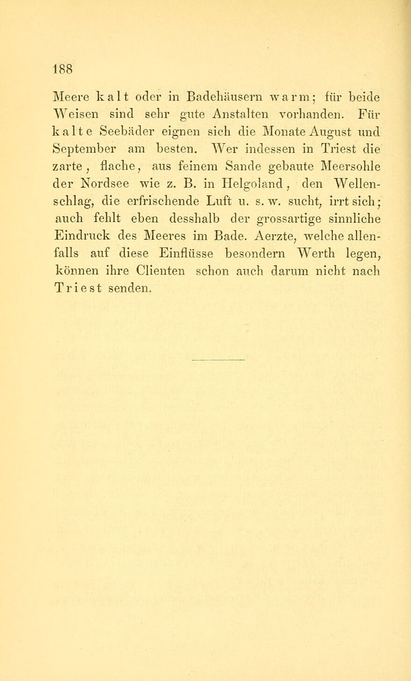 Meere kalt oder in Badehäusern warm; für beide Weisen sind sehr gute Anstalten vorhanden. Für kalte Seebäder eignen sich die Monate August und September am besten. Wer indessen in Triest die zarte, flache, aus feinem Sande gebaute Meersohle der Nordsee wie z. B. in Helgoland, den Wellen- schlag, die erfrischende Luft u. s.w. sucht, irrt sich; auch fehlt eben desshalb der grossartige sinnliche Eindruck des Meeres im Bade. Aerzte, welche allen- falls auf diese Einflüsse besondern Werth legen, können ihre Clienten schon auch darum nicht nach Triest senden.