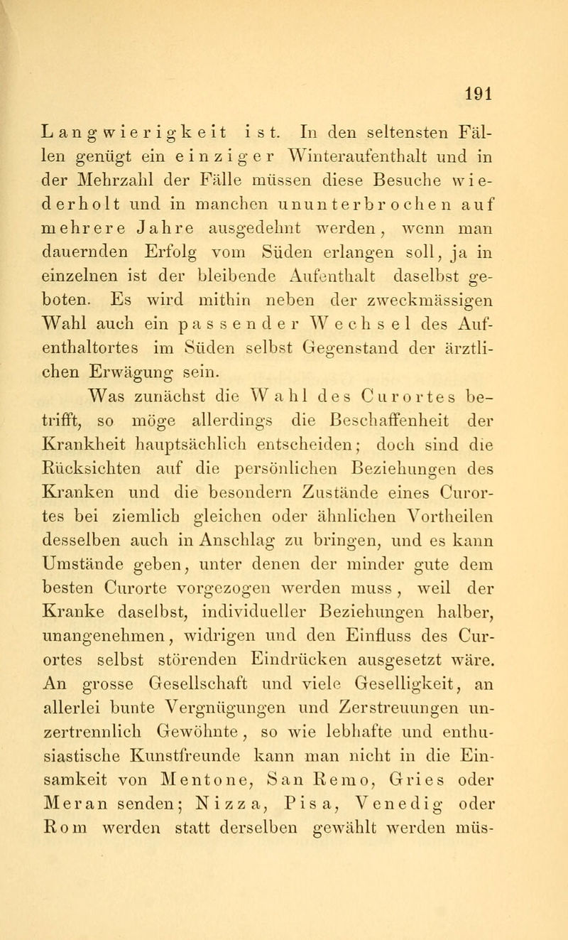 Langwierigkeit ist. In den seltensten Fäl- len genügt ein einziger Winteraufenthalt und in der Mehrzahl der Fälle müssen diese Besuche wie- derholt und in manchen ununterbrochen auf mehrere Jahre ausgedehnt werden, wenn man dauernden Erfolg vom Süden erlangen soll, ja in einzelnen ist der bleibende Aufenthalt daselbst ge- boten. Es wird mithin neben der zweckmässigen Wahl auch ein passender Wechsel des Auf- enthaltortes im Süden selbst Gegenstand der ärztli- chen Erwäffuno; sein. Was zunächst die Wahl des C u r o r t e s be- trifft, so möge allerdings die Beschaffenheit der Krankheit hauptsächlich entscheiden; doch sind die Rücksichten auf die persönlichen Beziehungen des Kranken und die besondern Zustände eines Curor- tes bei ziemlich gleichen oder ähnlichen Vortheilen desselben auch in Anschlag zu bringen, und es kann Umstände geben, unter denen der minder gute dem besten Curorte vorgezogen werden muss , weil der Kranke daselbst, individueller Beziehungen halber, unangenehmen, widrigen und den Einfluss des Cur- ortes selbst störenden Eindrücken ausgesetzt wäre. An grosse Gesellschaft und viele Geselligkeit, an allerlei bunte Vergnügungen und Zerstreuungen un- zertrennlich Gewöhnte , so wie lebhafte und enthu- siastische Kunstfreunde kann man nicht in die Ein- samkeit von Mentone, San Remo, Gries oder Meran senden; Nizza, Pisa, Venedig oder Rom werden statt derselben gewählt werden müs-