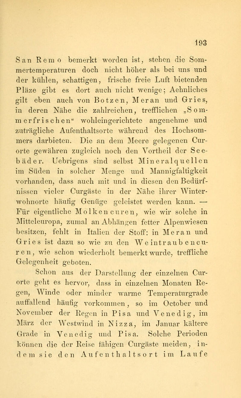 San R e m 0 bemerkt worden ist, stehen die Som- mertemperaturen doch nicht höher als bei uns und. der kühlen, schattigen, frische freie Luft bietenden Pläze gibt es dort auch nicht wenige; Aehniiches gilt eben auch von B o t z e n, M er an und Gr ie s, in deren Nähe die zahlreichen, trefflichen „Som- merfrischen wohleingerichtete angenehme und zuträgliche Aufenthaltsorte während des Hochsom- mers darbieten. Die an dem Meere gelegenen Cur- orte gewähren zugleich noch den Vortheil der See- bäder. Uebrigens sind selbst Mineralquellen im Süden in solcher Menge und Mannigfaltigkeit vorhanden, dass auch mit und in diesen den Bedürf- nissen vieler Curgäste in der Nähe ihrer Winter- wohnorte häufig Genüge geleistet werden kann. — Für eigentliche Molken euren, wie wir solche in Mitteleuropa, zumal an Abhäng-en fetter Alpenwiesen besitzen, fehlt in Italien der Stoff: in Meran und Gries ist dazu so wie zu den We int raub e neu- ron, wie schon wiederholt bemerkt wurde, treffliche Gelegenheit geboten. Schon aus der Darstellung der einzelnen Cur- orte geht es hervor, dass in einzelnen Monaten Re- gen, Winde oder minder warme Temperaturgrade auffallend häufig vorkommen, so im October und November der Regen in Pisa und Venedig, im März der Westwind in Nizza, im Januar kältere Grade in Venedig und Pisa. Solche Perioden können die der Reise fähigen Curgäste meiden, in- dem s i e den A u. f e n t h a 11 s 0 r t im Laufe