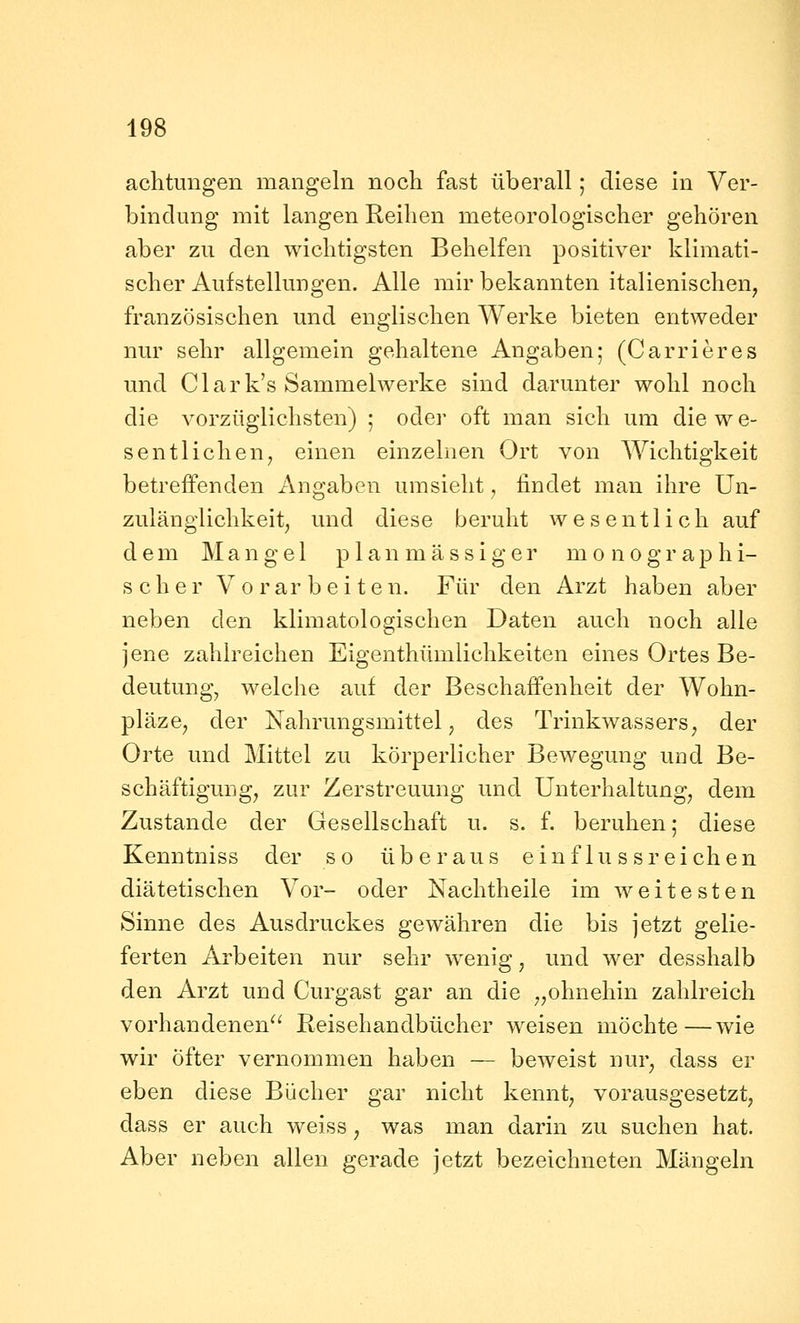 achtungen mangeln noch fast überall; diese in Ver- bindung mit langen Reihen meteorologischer gehören aber zu den wichtigsten Behelfen positiver klimati- scher Aufstellungen. Alle mir bekannten italienischen, französischen und englischen Werke bieten entweder nur sehr allgemein gehaltene Angaben; (Carrieres und Clark's Sammelwerke sind darunter wohl noch die vorzüglichsten) ; oder oft man sich um die w e- sentliehen, einen einzelnen Ort von Wichtigkeit betreffenden Angaben umsieht, findet man ihre Un- zulänglichkeit, und diese beruht wesentlich auf dem Mangel p 1 a n m ä s s i g e r monographi- scher Vorarbeiten. Für den Arzt haben aber neben den klimatologischen Daten auch noch alle jene zahlreichen Eigenthümlichkeiten eines Ortes Be- deutung, welche auf der Beschaffenheit der Wohn- pläze, der Nahrungsmittel, des Trinkwassers, der Orte und Mittel zu körperlicher Bewegung und Be- schäftigung, zur Zerstreuung und Unterhaltung, dem Zustande der Gesellschaft u. s. f. beruhen; diese Kenntniss der so überaus einflussreichen diätetischen Vor- oder Nachtheile im weitesten Sinne des Ausdruckes gewähren die bis jetzt gelie- ferten Arbeiten nur sehr wenig, und wer desshalb den Arzt und Curgast gar an die „ohnehin zahlreich vorhandenen Reisehandbücher weisen möchte—wie wir öfter vernommen haben — beweist nur, dass er eben diese Bücher gar nicht kennt, vorausgesetzt, dass er auch weiss, was man darin zu suchen hat. Aber neben allen gerade jetzt bezeichneten Mängeln