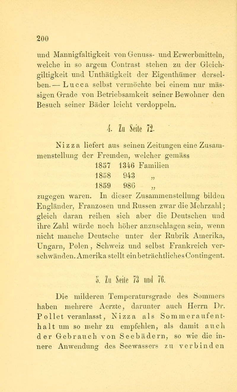 und Mannigfaltigkeit vonGenuss- und Erwerbmittein, welche in so argem Contrast stellen zu der Gleicli- giltlgkeit und Unthätigkeit der Eigentliümer dersel- ben.— Lucca selbst vermöchte bei einem nur mas- sigen Grade von Betriebsamkeit seiner Bewohner den Besuch seiner Bäder leicht verdoppeln. k. Zu Seile ?2. Nizza liefert aus seinen Zeitungen eine Zusam- menstellung der Fremden^ welcher gemäss 1837 1346 Familien 1858 943 ,, 1859 986 ,, zugegen waren. In dieser Zusammenstellung bilden Engländer^ Franzosen und Russen zwar die Mehrzahl; gleich daran reihen sich aber die Deutschen und ihre Zahl würde noch höher anzuschlagen sein^ wenn nicht manche Deutsche unter der Rubrik Amerika^ Ungarn, Polen , Schweiz und selbst Frankreich ver- schwänden, Amerika stellt ein beträchtliches Contingent. l.h. Seile Th und 76. Die milderen Temperatursgrade des Sommers haben mehrere Aerzte, darunter auch Herrn Dr. P eilet veranlasst, Nizza als Sommeraufent- halt um so mehr zu empfehlen, als damit auch der Gebrauch von Seebädern, so wie die in- nere Anwendung des Seewassers zu verbinden