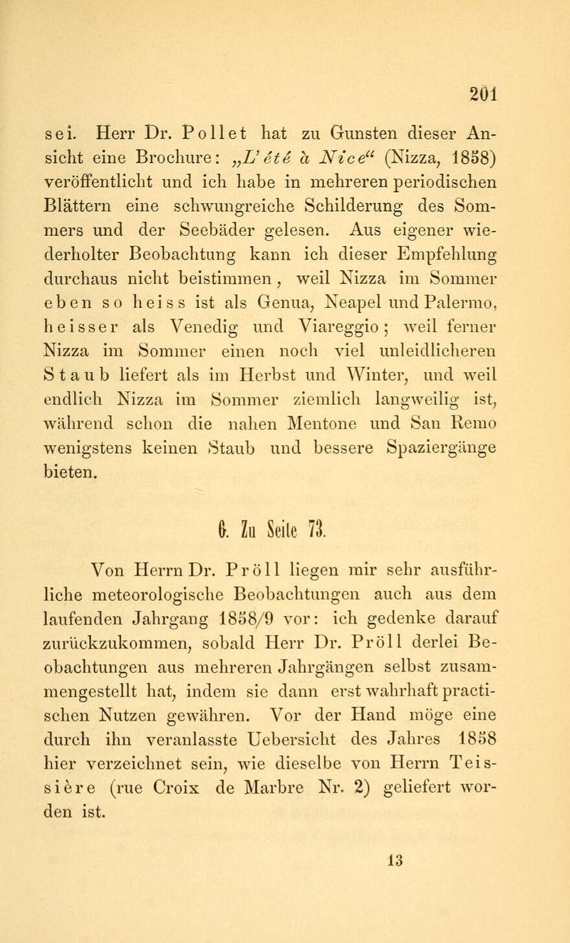 2Ö1 sei. Herr Dr. Po 11 et hat zu Gunsten dieser An- sicht eine Brochure: ,,L'ete a Nt'ce (Nizza^ 1858) veröffentlicht und ich habe in mehreren periodischen Blättern eine schwungreiche Schilderung des Som- mers und der Seebäder gelesen. Aus eigener wie- derholter Beobachtung kann ich dieser Empfehlung durchaus nicht beistimmen, weil Nizza im Sommer eben so heiss ist als Genua^ Neapel und Palermo, h e i s s e r als Venedig und Viareggio ; weil ferner Nizza im Sommer einen noch viel unleidlicheren Staub liefert als im Herbst und Winter, und weil endlich Nizza im Sommer ziemlich langweilig ist, während schon die nahen Mentone und San Remo wenigstens keinen Staub und bessere Spaziergänge bieten. &. Zu Seile 11 Von Herrn Dr. P r ö 11 liegen mir sehr ausführ- liche meteorologische Beobachtungen auch aus dem laufenden Jahrgang 1858/9 vor: ich gedenke darauf zurückzukommen, sobald Herr Dr. Pröll derlei Be- obachtungen aus mehreren Jahrgängen selbst zusam- mengestellt hat, indem sie dann erst wahrhaft practi- schen Nutzen gewähren. Vor der Hand möge eine durch ihn veranlasste Uebersicht des Jahres 1858 hier verzeichnet sein, wie dieselbe von Herrn Teis- siere (rue Croix de Marbre Nr. 2) geliefert wor- den ist.