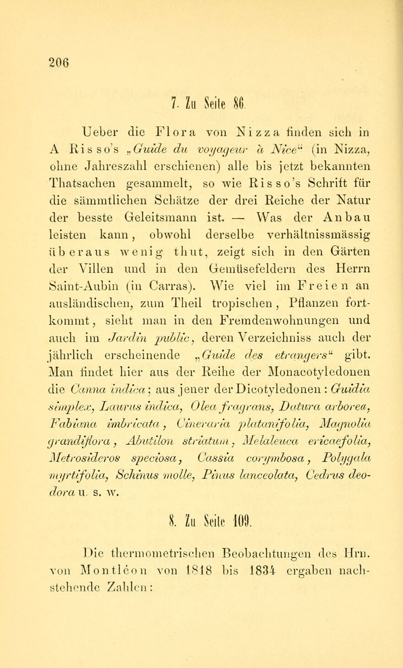 7. Zu Seile U^ Ueber die Flora von Nizza linden sich in A Rio SOS ,,Guide du voyageur a Nice''^ (in Nizza, ohne Jahreszahl erschienen) alle bis jetzt bekannten Thatsachen gesammelt, so wie Risso's Schrift für die sämmtlichen Schätze der drei Reiche der Natur der besste Geleitsmann ist. — Was der Anbau leisten kann, obwohl derselbe verhältnissmässig überaus wenig thut, zeigt sich in den Gärten der Villen und in den Gemüsefeldern des Herrn Saint-Aubin (in Carras). Wie viel im Freien an ausländischen, zum Theil tropischen, Pflanzen fort- kommt , sieht man in den Fremdenwohnungen und auch im Jardin imhlic^ deren Verzeichniss auch der jährlich erscheinende ^^Guide des efrqngers'^ gibt. Man findet hier aus der Reihe der Monacotyledonen die Canna hidica\ aus jener derDicotyledonen : (ritÄ« sirnplex, Laurus indica, Olea fragrans, Datura arhoreay Fabiana imbricata, Cmeraria platamfolia, Magnolia gvandifiora, Abutilon striatuia, Melaleuca evicaefolla, Metrosideros speciosa, Cassia corymhosa, Polygala nujrtifolia, Schmus molle, Pinus lanceolata, Cedrus deo- dora u. s. w. 8. Zu Seile lOi). Die thermometrischen Beobachtungen des Hrn. von Montleon von 1818 bis 1834 ergaben nacli- stehende Zahlen: