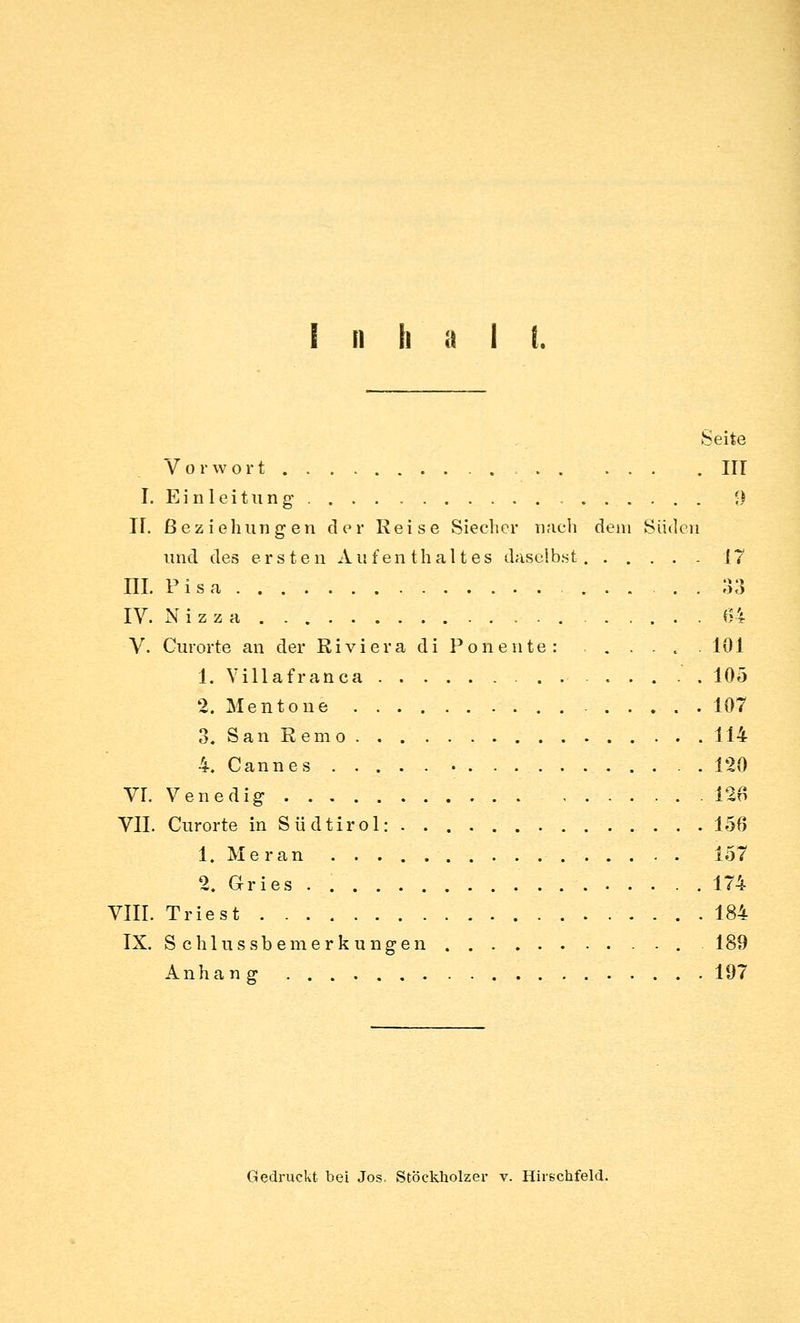 I n h a i i. Seite Vorwort , III I. Einleitung' 9 ir. Beziehungen der Reise Siecher nach dem Süden und des ersten Aufenthaltes daselbst 17 IIL Pisa 33 IV. N i z z a 64 V. Curorte an der ßiviera di Ponente: .... 101 1. Villafranca . 105 2. Mentone 107 3. San Rem o 114 4. Cannes 120 VI. Venedig- 12B VII. Curorte in Südtirol: 156 1. Meran 157 2. Gries . 174 VIII. Triest 184 IX. S c h 1 u s s b e m e r k u n g e n 189 Anhang 197 Gedruckt bei Jos. Stöckliolzer v. Hirechfeld.