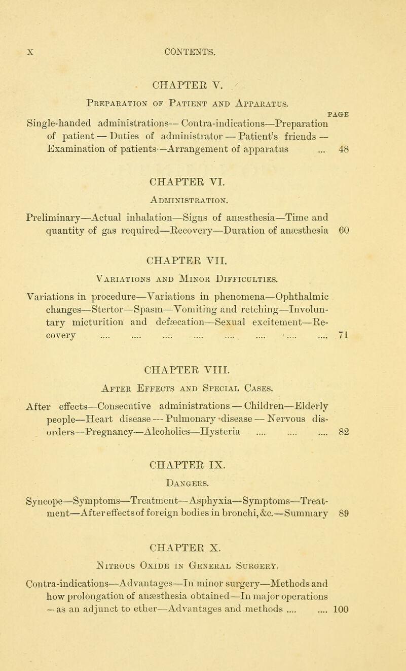 CHAPTEE V. Preparation of Patient and Apparatus. PAGE Single-handed administrations— Contra-indications—Preparation of patient — Duties of administrator — Patient's friends — Examination of patients—Arrangement of apparatus ... 48 CHAPTEE VI. Administration. Preliminary—Actual inhalation—Signs of anaesthesia—Time and quantity of gas required—Eecovery—Duration of anaesthesia 60 CHAPTEE VII. Variations and Minor Difficulties. Variations in procedure—Variations in phenomena—Ophthalmic changes—Stertor—Spasm—Vomiting and retching—Involun- tary micturition and defaecation—Sexual excitement—Ee- covery .... .... .... .... '.... .... 71 CHAPTEE VIII. After Effects and Special Cases. After effects—Consecutive administrations — Children—Elderly people—Heart disease — Pulmonary -disease — Nervous dis- orders—Pregnancy—Alcoholics—Hysteria .... 82 CHAPTEE IX. Dangers. Syncope—Symptoms-—Treatment—Asphyxia—Symptoms—Treat- ment—After effects of foreign bodies in bronchi, &c.—Summary 89 CHAPTEE X. Nitrous Oxide in General Surgery, Contra-indications—Advantages—In minor surgery—Methods and how prolongation of anaesthesia obtained—In major operations — as an adjunct to ether—Advantages and methods .... .... 100