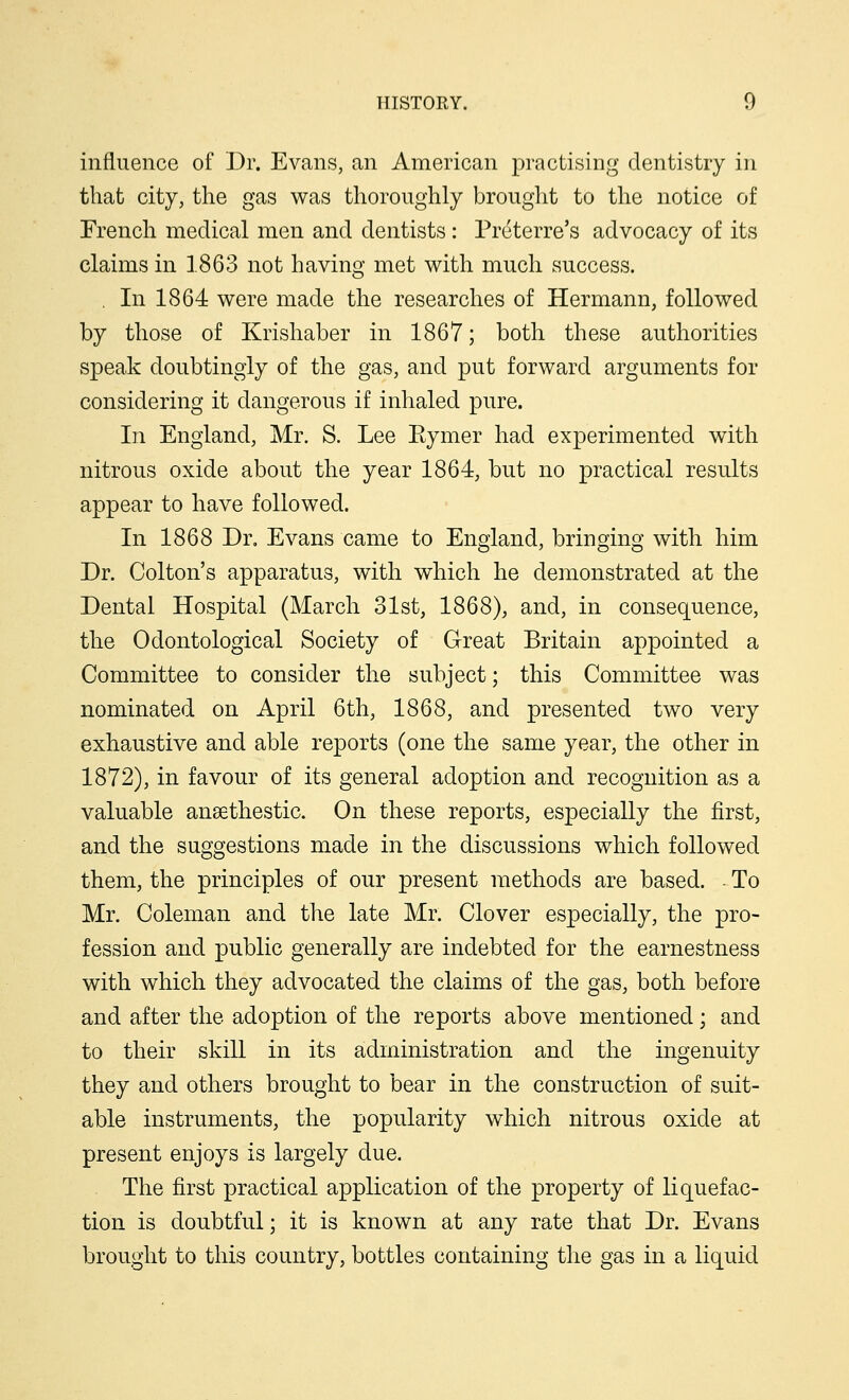influence of Dr. Evans, an American practising dentistry in that city, the gas was thoroughly brought to the notice of French medical men and dentists : Preterre's advocacy of its claims in 1863 not having met with much success. . In 1864 were made the researches of Hermann, followed by those of Krishaber in 1867; both these authorities speak doubtingly of the gas, and put forward arguments for considering it dangerous if inhaled pure. In England, Mr. S. Lee Eymer had experimented with nitrous oxide about the year 1864, but no practical results appear to have followed. In 1868 Dr. Evans came to England, bringing with him Dr. Colton's apparatus, with which he demonstrated at the Dental Hospital (March 31st, 1868), and, in consequence, the Odontological Society of Great Britain appointed a Committee to consider the subject; this Committee was nominated on April 6th, 1868, and presented two very exhaustive and able reports (one the same year, the other in 1872), in favour of its general adoption and recognition as a valuable anaBthestic. On these reports, especially the first, and the suggestions made in the discussions which followed them, the principles of our present methods are based. - To Mr. Coleman and the late Mr. Clover especially, the pro- fession and public generally are indebted for the earnestness with which they advocated the claims of the gas, both before and after the adoption of the reports above mentioned; and to their skill in its administration and the ingenuity they and others brought to bear in the construction of suit- able instruments, the popularity which nitrous oxide at present enjoys is largely clue. The first practical application of the property of liquefac- tion is doubtful; it is known at any rate that Dr. Evans brought to this country, bottles containing the gas in a liquid