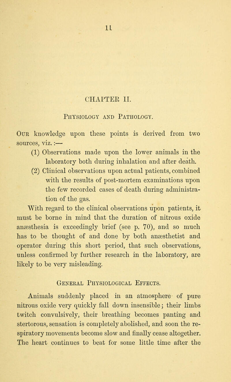 CHAPTER II. Physiology and Pathology. Our knowledge upon these points is derived from two sources, viz.:— (1) Observations made upon the lower animals in the laboratory both during inhalation and after death. (2) Clinical observations upon actual patients, combined with the results of post-mortem examinations upon the few recorded cases of death during administra- tion of the gas. With regard to the clinical observations upon patients, it must be borne in mind that the duration of nitrous oxide anaesthesia is exceedingly brief (see p. 70), and so much has to be thought of and done by both anaesthetist and operator during this short period, that such observations, unless confirmed by further research in the laboratory, are likely to be very misleading. General Physiological Effects. Animals suddenly placed in an atmosphere- of pure nitrous oxide very quickly fall down insensible; their limbs twitch convulsively, their breathing becomes panting and stertorous, sensation is completely abolished, and soon the re- spiratory movements become slow and finally cease altogether. The heart continues to beat for some little time after the
