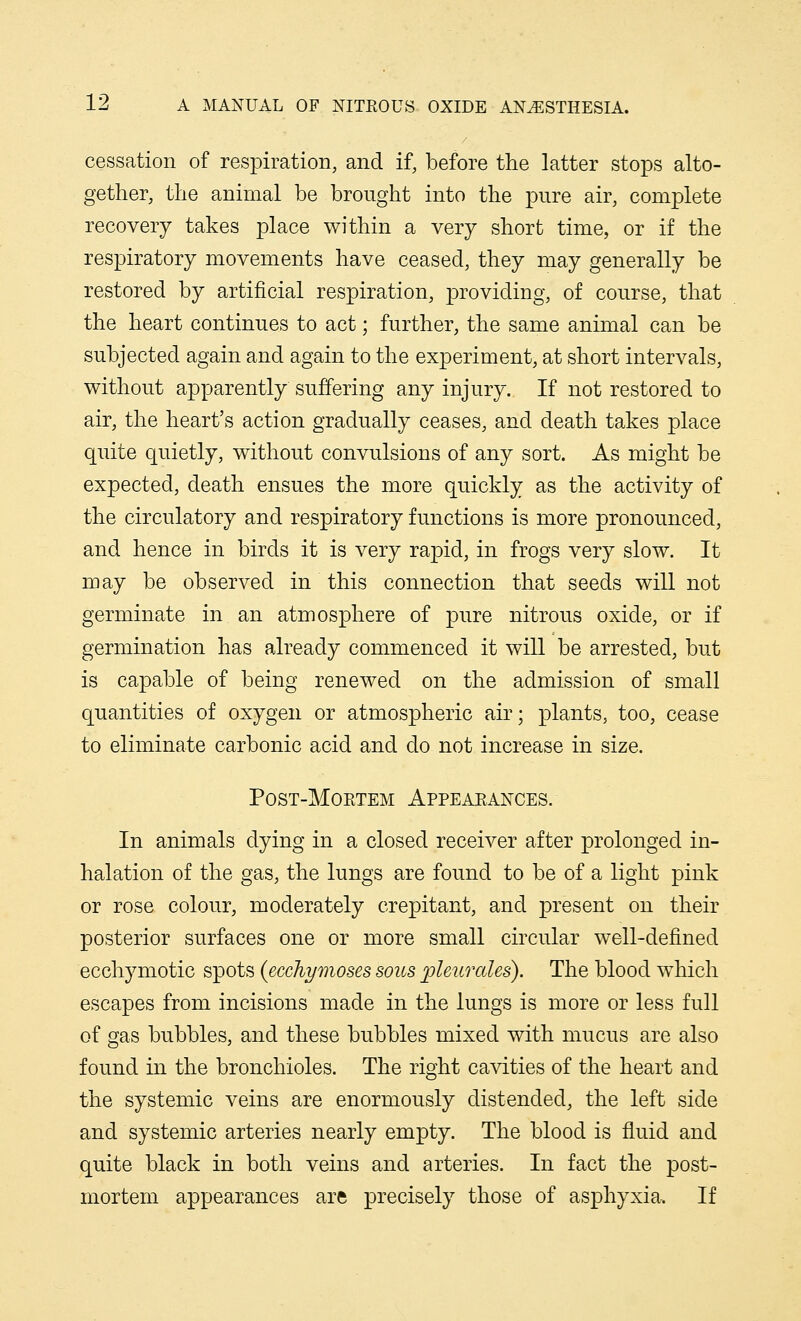 cessation of respiration, and if, before the latter stops alto- gether, the animal be brought into the pure air, complete recovery takes place within a very short time, or if the respiratory movements have ceased, they may generally be restored by artificial respiration, providing, of course, that the heart continues to act; further, the same animal can be subjected again and again to the experiment, at short intervals, without apparently suffering any injury. If not restored to air, the heart's action gradually ceases, and death takes place quite quietly, without convulsions of any sort. As might be expected, death ensues the more quickly as the activity of the circulatory and respiratory functions is more pronounced, and hence in birds it is very rapid, in frogs very slow. It may be observed in this connection that seeds will not germinate in an atmosphere of pure nitrous oxide, or if germination has already commenced it will be arrested, but is capable of being renewed on the admission of small quantities of oxygen or atmospheric air; plants, too, cease to eliminate carbonic acid and do not increase in size. Post-Moetem Appearances. In animals dying in a closed receiver after prolonged in- halation of the gas, the lungs are found to be of a light pink or rose colour, moderately crepitant, and present on their posterior surfaces one or more small circular well-defined ecchymotic spots (ecchymoses sous pleurales). The blood which escapes from incisions made in the lungs is more or less full of gas bubbles, and these bubbles mixed with mucus are also found in the bronchioles. The right cavities of the heart and the systemic veins are enormously distended, the left side and systemic arteries nearly empty. The blood is fluid and quite black in both veins and arteries. In fact the post- mortem appearances are precisely those of asphyxia. If