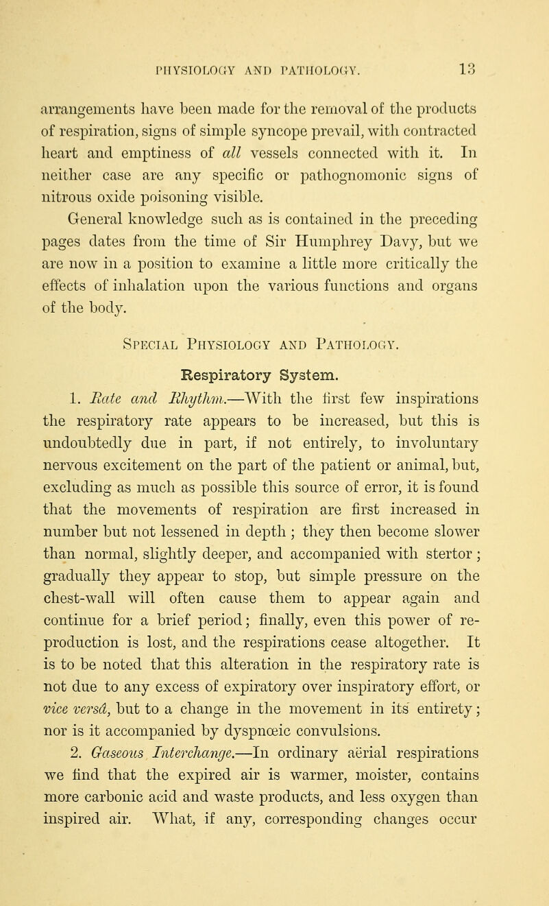 arrangements have been made for the removal of the products of respiration, signs of simple syncope prevail, with contracted heart and emptiness of all vessels connected with it. In neither case are any specific or pathognomonic signs of nitrous oxide poisoning visible. General knowledge such as is contained in the preceding pages dates from the time of Sir Humphrey Davy, but we are now in a position to examine a little more critically the effects of inhalation upon the various functions and organs of the body. Special Physiology and Pathology. Respiratory System. 1. Hate and Rhythm.—With the first few inspirations the respiratory rate appears to be increased, but this is undoubtedly due in part, if not entirely, to involuntary nervous excitement on the part of the patient or animal, but, excluding as much as possible this source of error, it is found that the movements of respiration are first increased in number but not lessened in depth ; they then become slower than normal, slightly deeper, and accompanied with stertor; gradually they appear to stop, but simple pressure on the chest-wall will often cause them to appear again and continue for a brief period; finally, even this power of re- production is lost, and the respirations cease altogether. It is to be noted that this alteration in the respiratory rate is not due to any excess of expiratory over inspiratory effort, or vice versd, but to a change in the movement in its' entirety; nor is it accompanied by dyspnceic convulsions. 2. Gaseous Interchange.—In ordinary aerial respirations we find that the expired air is warmer, moister, contains more carbonic acid and waste products, and less oxygen than inspired air. What, if any, corresponding changes occur