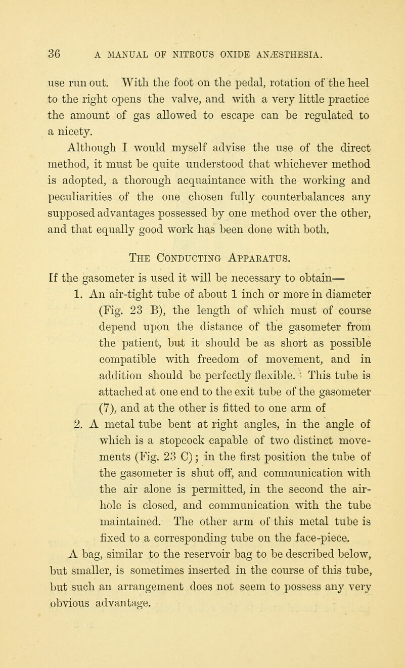 use run out. With the foot on the pedal, rotation of the heel to the right opens the valve, and with a very little practice the amount of gas allowed to escape can be regulated to a nicety. Although I would myself advise the use of the direct method, it must be quite understood that whichever method is adopted, a thorough acquaintance with the working and peculiarities of the one chosen fully counterbalances any supposed advantages possessed by one method over the other, and that equally good work has been done with both. The Conducting Appaeatus. [f the gasometer is used it will be necessary to obtain— 1. An air-tight tube of about 1 inch or more in diameter (Fig. 23 B), the length of which must of course depend upon the distance of the gasometer from the patient, but it should be as short as possible compatible with freedom of movement, and in addition should be perfectly flexible, * This tube is attached at one end to the exit tube of the gasometer (7), and at the other is fitted to one arm of 2. A metal tube bent at right angles, in the angle of which is a stopcock capable of two distinct move- ments (Fig. 23 C); in the first position the tube of the gasometer is shut off, and communication with the air alone is permitted, in the second the air- hole is closed, and communication with the tube maintained. The other arm of this metal tube is fixed to a corresponding tube on the face-piece. A bag, similar to the reservoir bag to be described below, but smaller, is sometimes inserted in the course of this tube, but such an arrangement does not seem to possess any very obvious advantage.