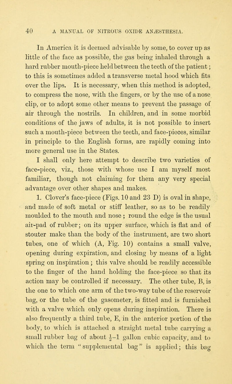 In America it is deemed advisable by some, to cover up as little of the face as possible, the gas being inhaled through a hard rubber mouth-piece held between the teeth of the patient; to this is sometimes added a transverse metal hood which fits over the lips. It is necessary, when this method is adopted, to compress the nose, with the fingers, or by the use of a nose clip, or to adopt some other means to prevent the passage of air through the nostrils. In children, and in some morbid conditions of the jaws of adults, it is not possible to insert such a mouth-piece between the teeth, and face-pieces, similar in principle to the English forms, are rapidly coming into more general use in the States. I shall only here attempt to describe two varieties of face-piece, viz., those with whose use I am myself most familiar, though not claiming for them any very special advantage over other shapes and makes. 1. Clover's face-piece (Figs. 10 and 23 D) is oval in shape, and made of soft metal or stiff leather, so as to be readily moulded to the mouth and nose ; round the edge is the usual air-pad of rubber; on its upper surface, which is flat and of stouter make than the body of the instrument, are two short tubes, one of which (A, Fig. 10) contains a small valve, opening during expiration, and closing by means of a light spring on inspiration; this valve should be readily accessible to the finger of the hand holding the face-piece so that its action may be controlled if necessary. The other tube, B, is the one to which one arm of the two-way tube of the reservoir bag, or the tube of the gasometer, is fitted and is furnished with a valve which only opens during inspiration. There is also frequently a third tube, E, in the anterior portion of the body, to which is attached a straight metal tube carrying a small rubber bag of about J-l gallon cubic capacity, and to which the term  supplemental bag is applied; this bag