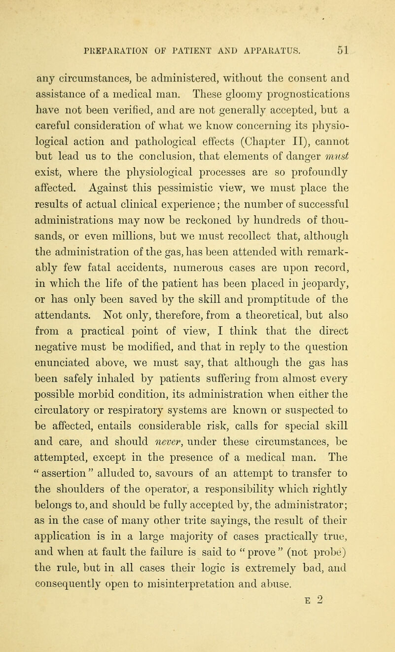 any circumstances, be administered, without the consent and assistance of a medical man. These gloomy prognostications have not been verified, and are not generally accepted, but a careful consideration of what we know concerning its physio- logical action and pathological effects (Chapter II), cannot but lead us to the conclusion, that elements of danger must exist, where the physiological processes are so profoundly affected. Against this pessimistic view, we must place the results of actual clinical experience; the number of successful administrations may now be reckoned by hundreds of thou- sands, or even millions, but we must recollect that, although the administration of the gas, has been attended with remark- ably few fatal accidents, numerous cases are upon record, in which the life of the patient has been placed in jeopardy, or has only been saved by the skill and promptitude of the attendants. Not only, therefore, from a theoretical, but also from a practical point of view, I think that the direct negative must be modified, and that in reply to the question enunciated above, we must say, that although the gas has been safely inhaled by patients suffering from almost every possible morbid condition, its administration when either the circulatory or respiratory systems are known or suspected -to be affected, entails considerable risk, calls for special skill and care, and should never, under these circumstances, be attempted, except in the presence of a medical man. The  assertion alluded to, savours of an attempt to transfer to the shoulders of the operator, a responsibility which rightly belongs to, and should be fully accepted by, the administrator; as in the case of many other trite sayings, the result of their application is in a large majority of cases practically true, and when at fault the failure is said to (C prove  (not probe) the rule, but in all cases their logic is extremely bad, and consequently open to misinterpretation and abuse. E 2