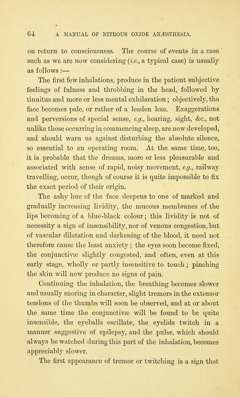 on return to consciousness. The course of events in a case such as we are now considering (i.e., a typical case) is usually as follows :— The first few inhalations, produce in the patient subjective feelings of fulness and throbbing in the head, followed by tinnitus and more or less mental exhilaration; objectively, the face becomes pale, or rather of a leaden hue. Exaggerations and perversions of special sense, e.g., hearing, sight, &c, not unlike those occurring in commencing sleep, are now developed, and should warn us against disturbing the absolute silence, so essential to an operating room. At the same time, too, it is probable that the dreams, more or less pleasurable and associated with sense of rapid, noisy movement, e.g., railway travelling, occur, though of course it is quite impossible to fix the exact period of their origin. The ashy hue of the face deepens to one of marked and gradually increasing lividity, the mucous membranes of the lips becoming of a blue-black colour; this lividity is not of necessity a sign of insensibility, nor of venous congestion, but of vascular dilatation and darkening of the blood, it need not therefore cause the least anxiety; the eyes soon become fixed, the conjunctivae slightly congested, and often, even at this early stage, wholly or partly insensitive to touch; pinching the skin will now produce no signs of pain. Continuing the inhalation, the breathing becomes slower and usually snoring in character, slight tremors in the extensor tendons of the thumbs will soon be observed, and at or about the same time the conjunctivae will be found to be quite insensible, the eyeballs oscillate, the eyelids twitch in a manner suggestive of epilepsy, and the pulse, which should always be watched during this part of the inhalation, becomes appreciably slower. The first appearance of tremor or twitching is a sign that