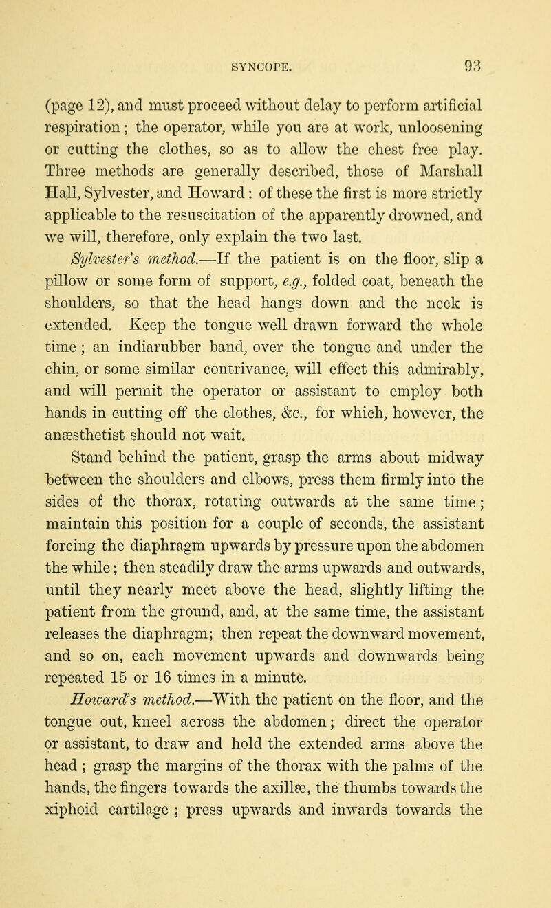 (page 12), and must proceed without delay to perform artificial respiration; the operator, while you are at work, unloosening or cutting the clothes, so as to allow the chest free play. Three methods are generally described, those of Marshall Hall, Sylvester, and Howard : of these the first is more strictly applicable to the resuscitation of the apparently drowned, and we will, therefore, only explain the two last. Sylvester's method.—If the patient is on the floor, slip a pillow or some form of support, e.g., folded coat, beneath the shoulders, so that the head hangs down and the neck is extended. Keep the tongue well drawn forward the whole time; an indiarubber band, over the tongue and under the chin, or some similar contrivance, will effect this admirably, and will permit the operator or assistant to employ both hands in cutting off the clothes, &c, for which, however, the anaesthetist should not wait. Stand behind the patient, grasp the arms about midway between the shoulders and elbows, press them firmly into the sides of the thorax, rotating outwards at the same time; maintain this position for a couple of seconds, the assistant forcing the diaphragm upwards by pressure upon the abdomen the while; then steadily draw the arms upwards and outwards, until they nearly meet above the head, slightly lifting the patient from the ground, and, at the same time, the assistant releases the diaphragm; then repeat the downward movement, and so on, each movement upwards and downwards being repeated 15 or 16 times in a minute. Howard's method.—With the patient on the floor, and the tongue out, kneel across the abdomen; direct the operator or assistant, to draw and hold the extended arms above the head ; grasp the margins of the thorax with the palms of the hands, the fingers towards the axillae, the thumbs towards the xiphoid cartilage ; press upwards and inwards towards the