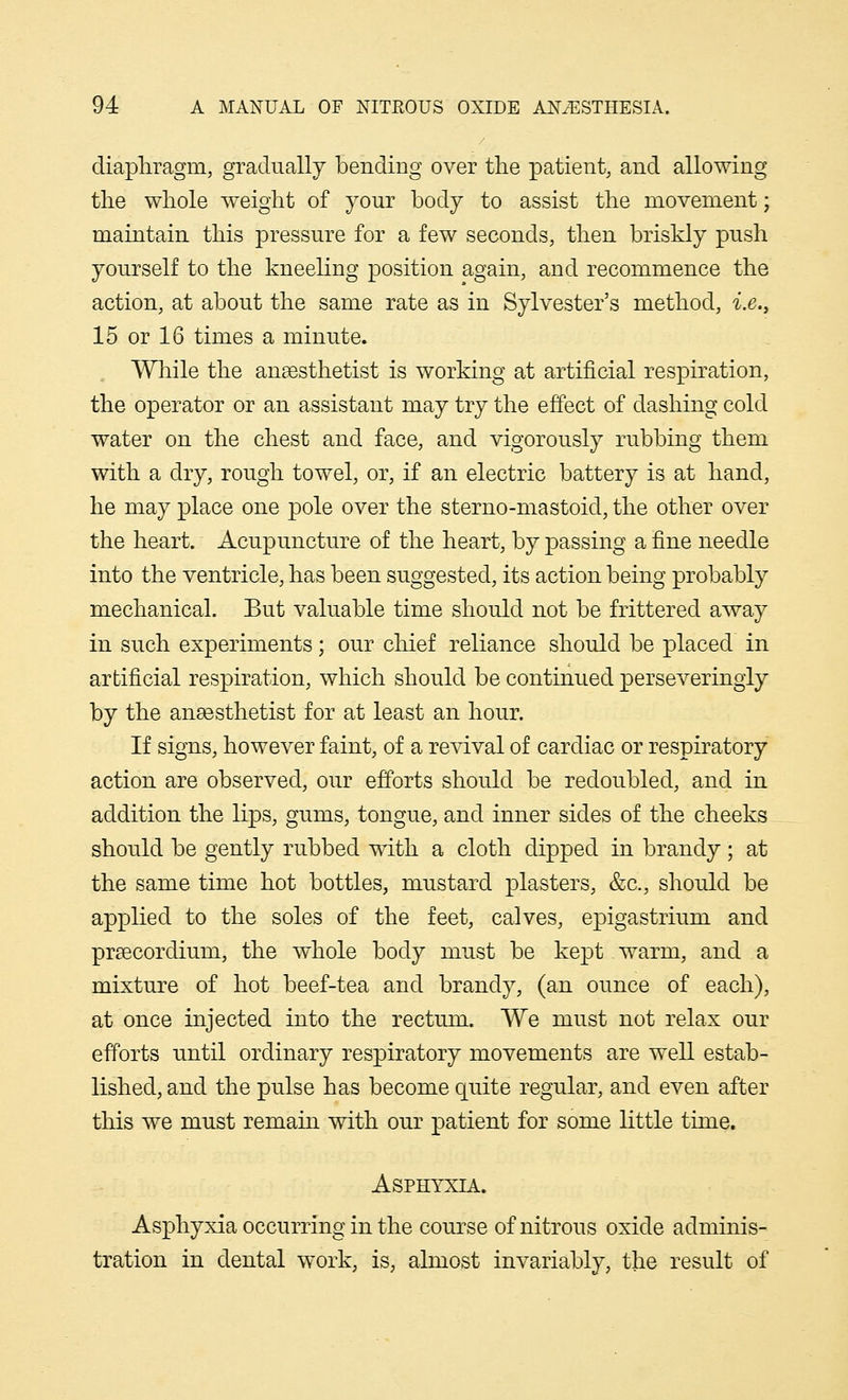 diaphragm, gradually bending over the patient, and allowing the whole weight of your body to assist the movement; maintain this pressure for a few seconds, then briskly push yourself to the kneeling position again, and recommence the action, at about the same rate as in Sylvester's method, i.e., 15 or 16 times a minute. While the anaesthetist is working at artificial respiration, the operator or an assistant may try the effect of dashing cold water on the chest and face, and vigorously rubbing them with a dry, rough towel, or, if an electric battery is at hand, he may place one pole over the sterno-mastoid, the other over the heart. Acupuncture of the heart, by passing a fine needle into the ventricle, has been suggested, its action being probably mechanical. But valuable time should not be frittered away in such experiments; our chief reliance should be placed in artificial respiration, which should be continued perseveringly by the anaesthetist for at least an hour. If signs, however faint, of a revival of cardiac or respiratory action are observed, our efforts should be redoubled, and in addition the lips, gums, tongue, and inner sides of the cheeks should be gently rubbed with a cloth dipped in brandy; at the same time hot bottles, mustard plasters, &c, should be applied to the soles of the feet, calves, epigastrium and praecordium, the whole body must be kept warm, and a mixture of hot beef-tea and brandy, (an ounce of each), at once injected into the rectum. We must not relax our efforts until ordinary respiratory movements are well estab- lished, and the pulse has become quite regular, and even after this we must remain with our patient for some little time. Asphyxia. Asphyxia occurring in the course of nitrous oxide adminis- tration in dental work, is, almost invariably, the result of