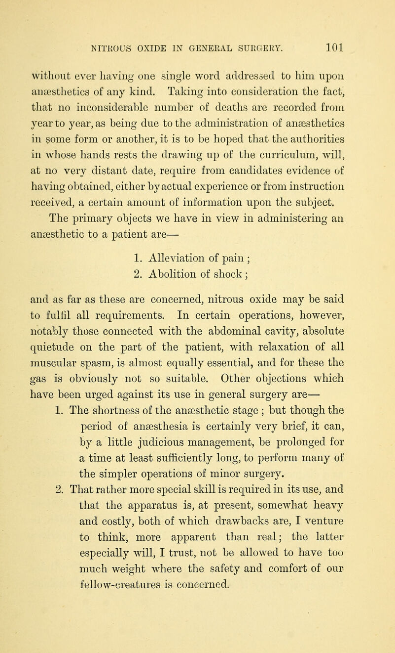 without ever having one single word addressed to him upon an aesthetics of any kind. Taking into consideration the fact, that no inconsiderable number of deaths are recorded from year to year, as being due to the administration of anaesthetics in some form or another, it is to be hoped that the authorities in whose hands rests the drawing up of the curriculum, will, at no very distant date, require from candidates evidence of having obtained, either by actual experience or from instruction received, a certain amount of information upon the subject. The primary objects we have in view in administering an anaesthetic to a patient are— 1. Alleviation of pain ; 2. Abolition of shock ; and as far as these are concerned, nitrous oxide may be said to fulfil all requirements. In certain operations, however, notably those connected with the abdominal cavity, absolute quietude on the part of the patient, with relaxation of all muscular spasm, is almost equally essential, and for these the gas is obviously not so suitable. Other objections which have been urged against its use in general surgery are— 1. The shortness of the anaesthetic stage ; but though the period of anaesthesia is certainly very brief, it can, by a little judicious management, be prolonged for a time at least sufficiently long, to perform many of the simpler operations of minor surgery. 2. That rather more special skill is required in its use, and that the apparatus is, at present, somewhat heavy and costly, both of which drawbacks are, I venture to think, more apparent than real; the latter especially will, I trust, not be allowed to have too much weight where the safety and comfort of our fellow-creatures is concerned.