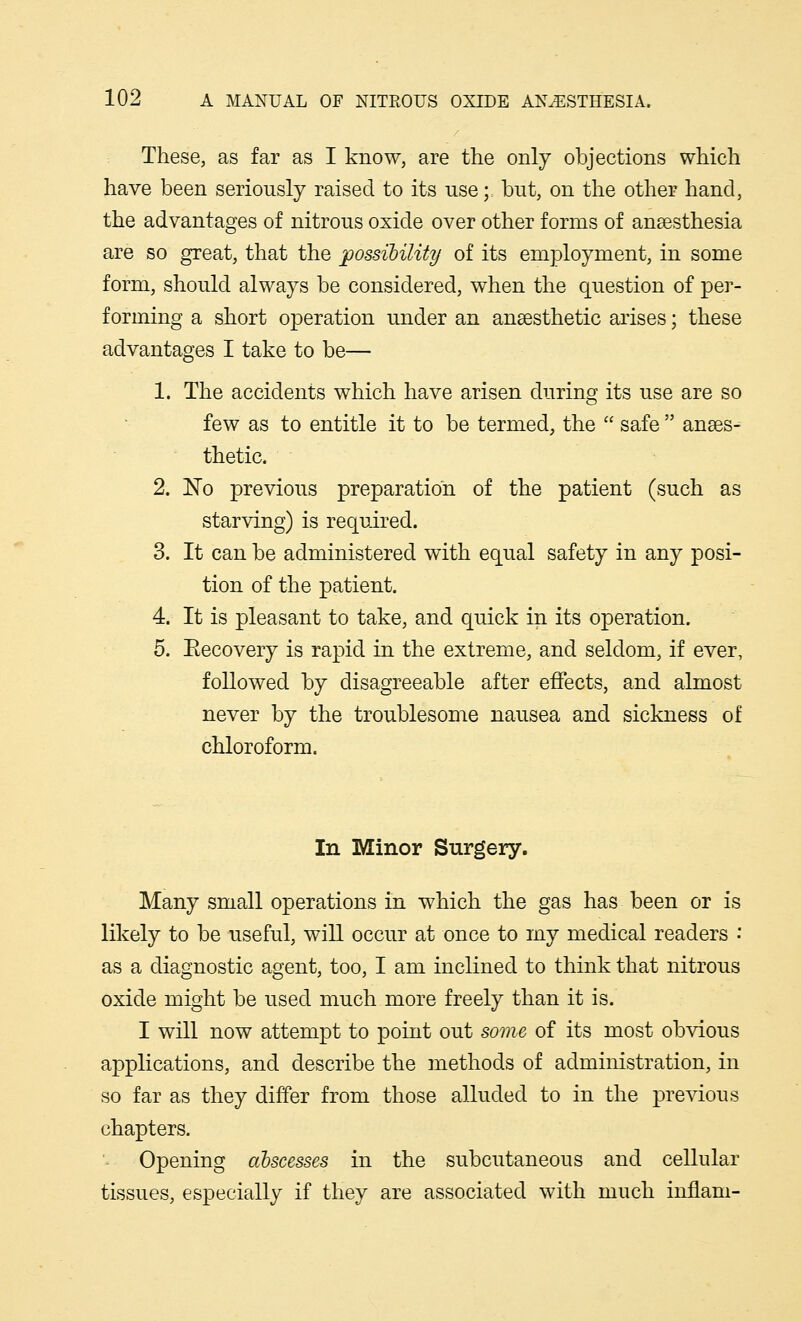 These, as far as I know, are the only objections which have been seriously raised to its use; but, on the other hand, the advantages of nitrous oxide over other forms of anaesthesia are so great, that the possibility of its employment, in some form, should always be considered, when the question of per- forming a short operation under an anaesthetic arises; these advantages I take to be— 1. The accidents which have arisen during its use are so few as to entitle it to be termed, the  safe  anaes- thetic. 2. No previous preparation of the patient (such as starving) is required. 3. It can be administered with equal safety in any posi- tion of the patient. 4. It is pleasant to take, and quick in its operation. 5. Eecovery is rapid in the extreme, and seldom, if ever, followed by disagreeable after effects, and almost never by the troublesome nausea and sickness of chloroform. In Minor Surgery. Many small operations in which the gas has been or is likely to be useful, will occur at once to my medical readers •' as a diagnostic agent, too, I am inclined to think that nitrous oxide might be used much more freely than it is. I will now attempt to point out some of its most obvious applications, and describe the methods of administration, in so far as they differ from those alluded to in the previous chapters. Opening abscesses in the subcutaneous and cellular tissues, especially if they are associated with much inflani-